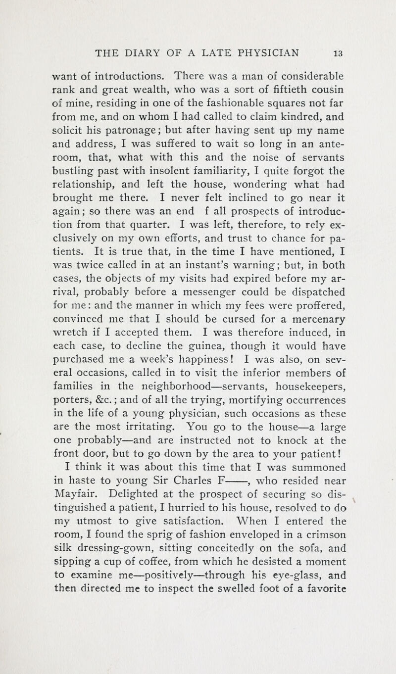 want of introductions. There was a man of considerable rank and great wealth, who was a sort of fiftieth cousin of mine, residing in one of the fashionable squares not far from me, and on whom I had called to claim kindred, and solicit his patronage; but after having sent up my name and address, I was suffered to wait so long in an ante- room, that, what with this and the noise of servants bustling past with insolent familiarity, I quite forgot the relationship, and left the house, wondering what had brought me there. I never felt inclined to go near it again; so there was an end f all prospects of introduc- tion from that quarter. I was left, therefore, to rely ex- clusively on my own efTorts, and trust to chance for pa- tients. It is true that, in the time I have mentioned, I was twice called in at an instant's warning; but, in both cases, the objects of my visits had expired before my ar- rival, probably before a messenger could be dispatched for me: and the manner in which my fees were profifered, convinced me that I should be cursed for a mercenary wretch if I accepted them. I was therefore induced, in each case, to decline the guinea, though it would have purchased me a week's happiness! I was also, on sev- eral occasions, called in to visit the inferior members of families in the neighborhood—servants, housekeepers, porters, &c.; and of all the trying, mortifying occurrences in the life of a young physician, such occasions as these are the most irritating. You go to the house—a large one probably—and are instructed not to knock at the front door, but to go down by the area to your patient! I think it was about this time that I was summoned in haste to young Sir Charles F , who resided near Mayfair. Delighted at the prospect of securing so dis- tinguished a patient, I hurried to his house, resolved to do my utmost to give satisfaction. When I entered the room, I found the sprig of fashion enveloped in a crimson silk dressing-gown, sitting conceitedly on the sofa, and sipping a cup of cofifee, from which he desisted a moment to examine me—positively—through his eye-glass, and then directed me to inspect the swelled foot of a favorite