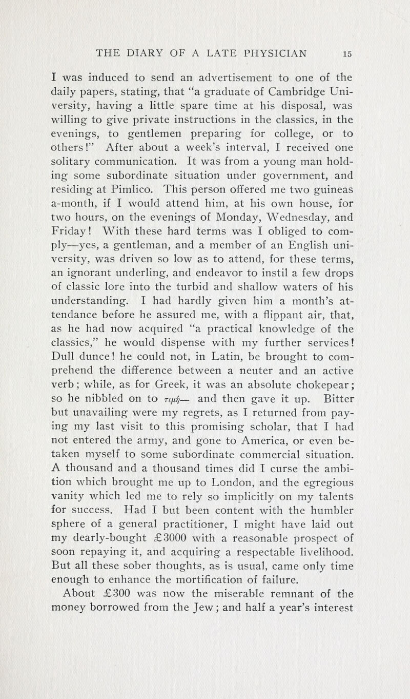 I was induced to send an advertisement to one of the daily papers, stating, that a graduate of Cambridge Uni- versity, having a little spare time at his disposal, was willing to give private instructions in the classics, in the evenings, to gentlemen preparing for college, or to others! After about a week's interval, I received one solitary communication. It was from a young man hold- ing some subordinate situation under government, and residing at Pimlico. This person offered me two guineas a-month, if I would attend him, at his own house, for two hours, on the evenings of Monday, Wednesday, and Friday! With these hard terms was I obliged to com- ply—yes, a gentleman, and a member of an English uni- versity, was driven so low as to attend, for these terms, an ignorant underling, and endeavor to instil a few drops of classic lore into the turbid and shallow waters of his understanding. I had hardly given him a month's at- tendance before he assured me, with a flippant air, that, as he had now acquired a practical knowledge of the classics, he would dispense with my further services! Dull dunce! he could not, in Latin, be brought to com- prehend the difference between a neuter and an active verb; while, as for Greek, it was an absolute chokepear; so he nibbled on to tlixtj— and then gave it up. Bitter but unavailing were my regrets, as I returned from pay- ing my last visit to this promising scholar, that I had not entered the army, and gone to America, or even be- taken myself to some subordinate commercial situation. A thousand and a thousand times did I curse the ambi- tion which brought me up to London, and the egregious vanity which led me to rely so implicitly on my talents for success. Had I but been content with the humbler sphere of a general practitioner, I might have laid out my dearly-bought £3000 with a reasonable prospect of soon repaying it, and acquiring a respectable livelihood. But all these sober thoughts, as is usual, came only time enough to enhance the mortification of failure. About £300 was now the miserable remnant of the money borrowed from the Jew; and half a year's interest