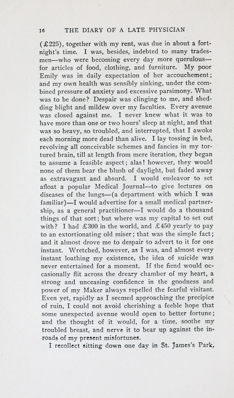 (£225), together with my rent, was due in about a fort- night's time. I was, besides, indebted to many trades- men—who were becoming every day more querulous— for articles of food, clothing, and furniture. My poor Emily was in daily expectation of her accouchement; and my own health was sensibly sinking, under the com- bined pressure of anxiety and excessive parsimony. What was to be done? Despair was clinging to me, and shed- ding blight and mildew over my faculties. Every avenue was closed against me. I never knew what it was to have more than one or two hours' sleep at night, and that was so heavy, so troubled, and interrupted, that I awoke each morning more dead than alive. I lay tossing in bed, revolving all conceivable schemes and fancies in my tor- tured brain, till at length from mere iteration, they began to assume a feasible aspect; alas! however, they would none of them bear the blush of daylight, but faded away as extravagant and absurd. I would endeavor to set afloat a popular Medical Journal—to give lectures on diseases of the lungs—(a department with which I was familiar)—I would advertise for a small medical partner- ship, as a general practitioner—I would do a thousand things of that sort; but where was my capital to set out with? I had £300 in the world, and £450 yearly to pay to an extortionating old miser; that was the simple fact; and it almost drove me to despair to advert to it for one instant. Wretched, however, as I was, and almost every instant loathing my existence, the idea of suicide was never entertained for a moment. If the fiend would oc- casionally flit across the dreary chamber of my heart, a strong and unceasing confidence in the goodness and power of my Maker always repelled the fearful visitant. Even yet, rapidly as I seemed approaching the precipice of ruin, I could not avoid cherishing a feeble hope that some unexpected avenue would open to better fortune; and the thought of it would, for a time, soothe my troubled breast, and nerve it to bear up against the in- roads of my present misfortunes. I recollect sitting down one day in St. James's Park,