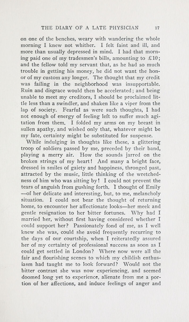 on one of the benches, weary with wandering the whole morning I knew not whither. I felt faint and ill, and more than usually depressed in mind. I had that morn- ing paid one of my tradesmen's bills, amounting to £10; and the fellow told my servant that, as he had so much trouble in getting his money, he did not want the hon- or of my custom any longer. The thought that my credit was failing in the neighborhood was insupportable. Ruin and disgrace would then be accelerated; and being unable to meet my creditors, I should be proclaimed lit- tle less than a swindler, and shaken like a viper from the lap of society. Fearful as were such thoughts, I had not enough of energy of feeling left to suffer much agi- tation from them. I folded my arms on my breast in sullen apathy, and wished only that, whatever might be my fate, certainty might be substituted for suspense. While indulging in thoughts like these, a glittering troop of soldiers passed by me, preceded by their band, playing a merry air. How the sounds jarred on the broken strings of my heart! And many a bright face, dressed in smiles of gaiety and happiness, thronged past, attracted by the music, little thinking of the wretched- ness of him who was sitting by! I could not prevent the tears of anguish from gushing forth. 1 thought of Emily —of her delicate and interesting, but, to me, melancholy situation. I could not bear the thought of returning home, to encounter her affectionate looks—her meek and gentle resignation to her bitter fortunes. Why had I married her, without first having considered whether I could support her? Passionately fond of me, as I well knew she was, could she avoid frequently recurring to the days of our courtship, when I reiteratedly assured her of my certainty of professional success as soon as I could get settled in London? Where now were all the fair and flourishing scenes to which my childish enthus- iasm had taught me to look forward? Would not the bitter contrast she was now experiencing, and seemed doomed long yet to experience, alienate from me a por- tion of her affections, and induce feelings of anger and