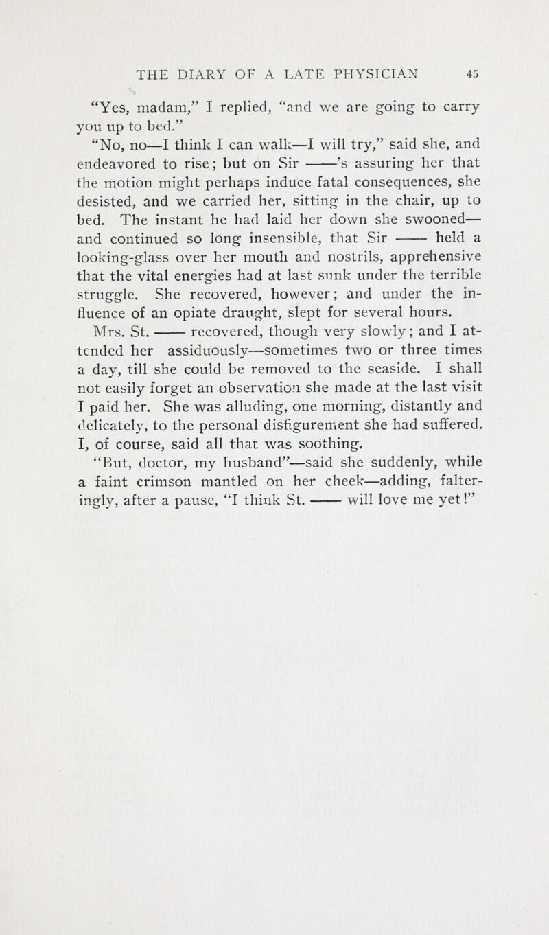 Yes, madam, I replied, and we are going to carry you up to bed. No, no—I think I can walk—I will try, said she, and endeavored to rise; but on Sir 's assuring her that the motion might perhaps induce fatal consequences, she desisted, and we carried her, sitting in the chair, up to bed. The instant he had laid her down she swooned— and continued so long insensible, that Sir held a looking-glass over her mouth and nostrils, apprehensive that the vital energies had at last sunk under the terrible struggle. She recovered, however; and under the in- fluence of an opiate draught, slept for several hours. Mrs. St. recovered, though very slowly; and I at- tended her assiduously—sometimes two or three times a day, till she could be removed to the seaside. I shall not easily forget an observation she made at the last visit I paid her. She was alluding, one morning, distantly and delicately, to the personal disfigurement she had suffered. I, of course, said all that was soothing. But, doctor, my husband—said she suddenly, while a faint crimson mantled on her cheek—adding, falter- ingly, after a pause, I think St. will love me yet!