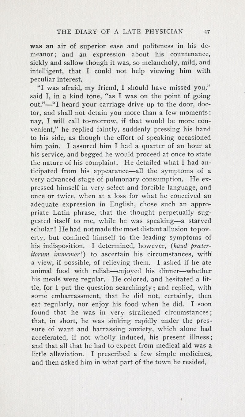 was an air of superior ease and politeness in his de- meanor; and an expression about his countenance, sickly and sallow though it was, so melancholy, mild, and intelligent, that I could not help viewing him with peculiar interest. I was afraid, my friend, I should have missed you, said I, in a kind tone, as I was on the point of going out.—I heard your carriage drive up to the door, doc- tor, and shall not detain you more than a few moments: nay, I will call to-morrow, if that would be more con- venient, he replied faintly, suddenly pressing his hand to his side, as though the effort of speaking occasioned him pain. I assured him I had a quarter of an hour at his service, and begged he would proceed at once to state the nature of his complaint. He detailed what I had an- ticipated from his appearance—all the symptoms of a very advanced stage of pulmonary consumption. He ex- pressed himself in very select and forcible language, and once or twice, when at a loss for what he conceived an adequate expression in English, chose such an appro- priate Latin phrase, that the thought perpetually sug- gested itself to me, while he was speaking—a starved scholar! He had notmade the most distant allusion topov- erty, but confined himself to the leading symptoms of his indisposition. I determined, however, {hand prcEter- itorum immemorV) to ascertain his circumstances, with a view, if possible, of relieving them. I asked if he ate animal food with relish—enjoyed his dinner—whether his meals were regular. He colored, and hesitated a lit- tle, for I put the question searchingly; and replied, with some embarrassment, that he did not, certainly, then eat regularly, nor enjoy his food when he did. I soon found that he was in very straitened circumstances; that, in short, he was sinking rapidly under the pres- sure of want and harrassing anxiety, which alone had accelerated, if not wholly induced, his present illness; and that all that he had to expect from medical aid was a little alleviation. I prescribed a few simple medicines, and then asked him in what part of the town he resided.