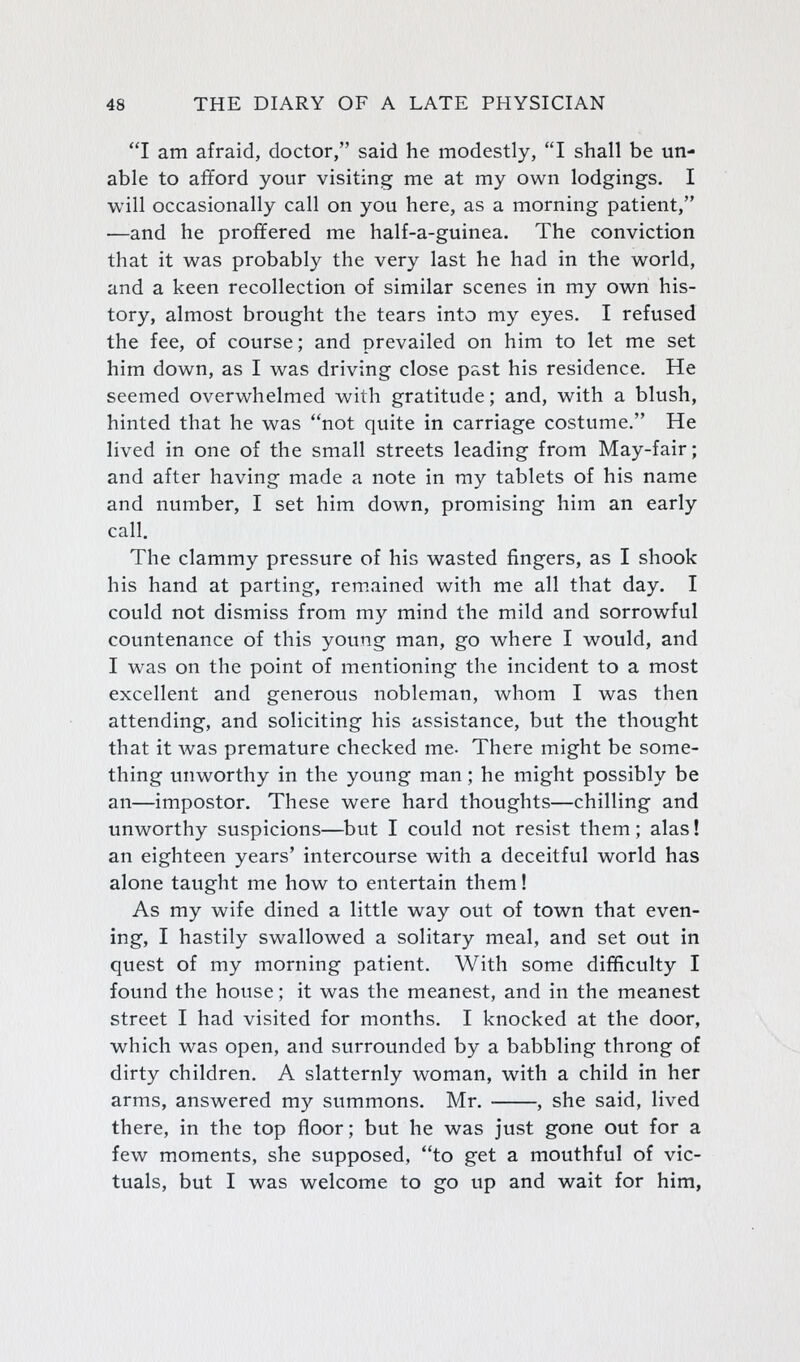 I am afraid, doctor, said he modestly, I shall be un- able to afford your visiting me at my own lodgings. I will occasionally call on you here, as a morning patient, —and he proffered me half-a-guinea. The conviction that it was probably the very last he had in the world, and a keen recollection of similar scenes in my own his- tory, almost brought the tears into my eyes. I refused the fee, of course; and prevailed on him to let me set him down, as I was driving close past his residence. He seemed overwhelmed with gratitude; and, with a blush, hinted that he was not quite in carriage costume. He lived in one of the small streets leading from May-fair; and after having made a note in my tablets of his name and number, I set him down, promising him an early call. The clammy pressure of his wasted fingers, as I shook his hand at parting, rem.ained with me all that day. I could not dismiss from my mind the mild and sorrowful countenance of this young man, go where I would, and I was on the point of mentioning the incident to a most excellent and generous nobleman, whom I was then attending, and soliciting his assistance, but the thought that it was premature checked me. There might be some- thing unworthy in the young man ; he might possibly be an—impostor. These were hard thoughts—chilling and unworthy suspicions—but I could not resist them ; alas! an eighteen years' intercourse with a deceitful world has alone taught me how to entertain them! As my wife dined a little way out of town that even- ing, I hastily swallowed a solitary meal, and set out in quest of my morning patient. With some difficulty I found the house; it was the meanest, and in the meanest street I had visited for months. I knocked at the door, which was open, and surrounded by a babbling throng of dirty children. A slatternly woman, with a child in her arms, answered my summons. Mr. , she said, lived there, in the top floor; but he was just gone out for a few moments, she supposed, to get a mouthful of vic- tuals, but I was welcome to go up and wait for him,