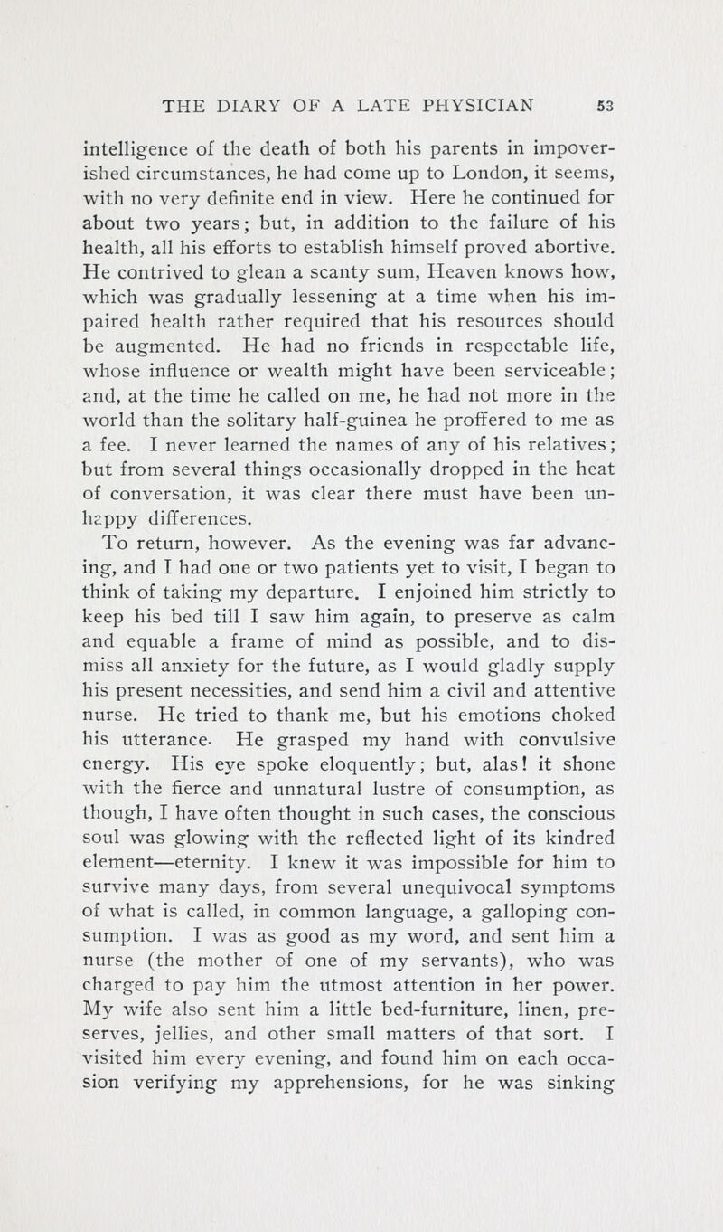 intelligence of the death of both his parents in impover- ished circumstances, he had come up to London, it seems, with no very definite end in view. Here he continued for about two years; but, in addition to the failure of his health, all his efiforts to establish himself proved abortive. He contrived to glean a scanty sum, Heaven knows how, which was gradually lessening at a time when his im- paired health rather required that his resources should be augmented. He had no friends in respectable life, whose influence or wealth might have been serviceable; and, at the time he called on me, he had not more in the world than the solitary half-guinea he proffered to me as a fee. I never learned the names of any of his relatives; but from several things occasionally dropped in the heat of conversation, it was clear there must have been un- happy differences. To return, however. As the evening was far advanc- ing, and I had one or two patients yet to visit, I began to think of taking my departure. I enjoined him strictly to keep his bed till I saw him again, to preserve as calm and equable a frame of mind as possible, and to dis- miss all anxiety for the future, as I would gladly supply his present necessities, and send him a civil and attentive nurse. He tried to thank me, but his emotions choked his utterance- He grasped my hand with convulsive energy. His eye spoke eloquently; but, alas! it shone with the fierce and unnatural lustre of consumption, as though, I have often thought in such cases, the conscious soul was glowing with the reflected light of its kindred element—eternity. I knew it was impossible for him to survive many days, from several unequivocal symptoms of what is called, in common language, a galloping con- sumption. I was as good as my word, and sent him a nurse (the mother of one of my servants), who was charged to pay him the utmost attention in her power. My wife also sent him a little bed-furniture, linen, pre- serves, jellies, and other small matters of that sort. I visited him every evening, and found him on each occa- sion verifying my apprehensions, for he was sinking