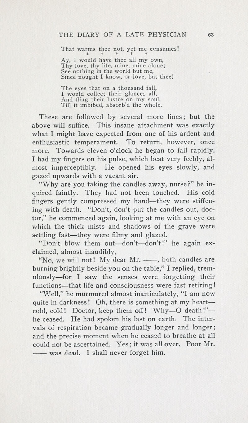 That warms thee not, yet me consumes! ***** Ay, I would have thee all my own, Thy love, thy lite, mine, mine alone; See nothing in the world but me, Since nought I know, or love, but theej The eyes that on a thousand fall, I would collect their glances all, And fling their lustre on my soul. Till it imbibed, absorb'd the whole. These are followed by several more lines; but the above will suffice. This insane attachment was exactly what I might have expected from one of his ardent and enthusiastic temperament. To return, however, once more. Towards eleven o'clock he began to fail rapidly. I had my fingers on his pulse, which beat very feebly, al- most imperceptibly. He opened his eyes slowly, and gazed upwards with a vacant air. Why are you taking the candles away, nurse? he in- quired faintly. They had not been touched. His cold fingers gently compressed my hand—they were stiffen- ing with death. Don't, don't put the candles out, doc- tor, he commenced again, looking at me with an eye on which the thick mists and shadows of the grave were settling fast—they were filmy and glazed. Don't blow them out—don't—don't! he again ex- claimed, almost inaudibly. No, we will not! My dear Mr. , both candles are burning brightly beside you on the table, I replied, trem- ulously—for I saw the senses were forgetting their functions—that life and consciousness were fast retiring! Well, he murmured almost inarticulately, I am now quite in darkness! Oh, there is something at my heart— cold, cold! Doctor, keep them off! Why—O death!— he ceased. He had spoken his last on earth- The inter- vals of respiration became gradually longer and longer; and the precise moment when he ceased to breathe at all could not be ascertained. Yes ; it was all over. Poor Mr. was dead. I shall never forget him.
