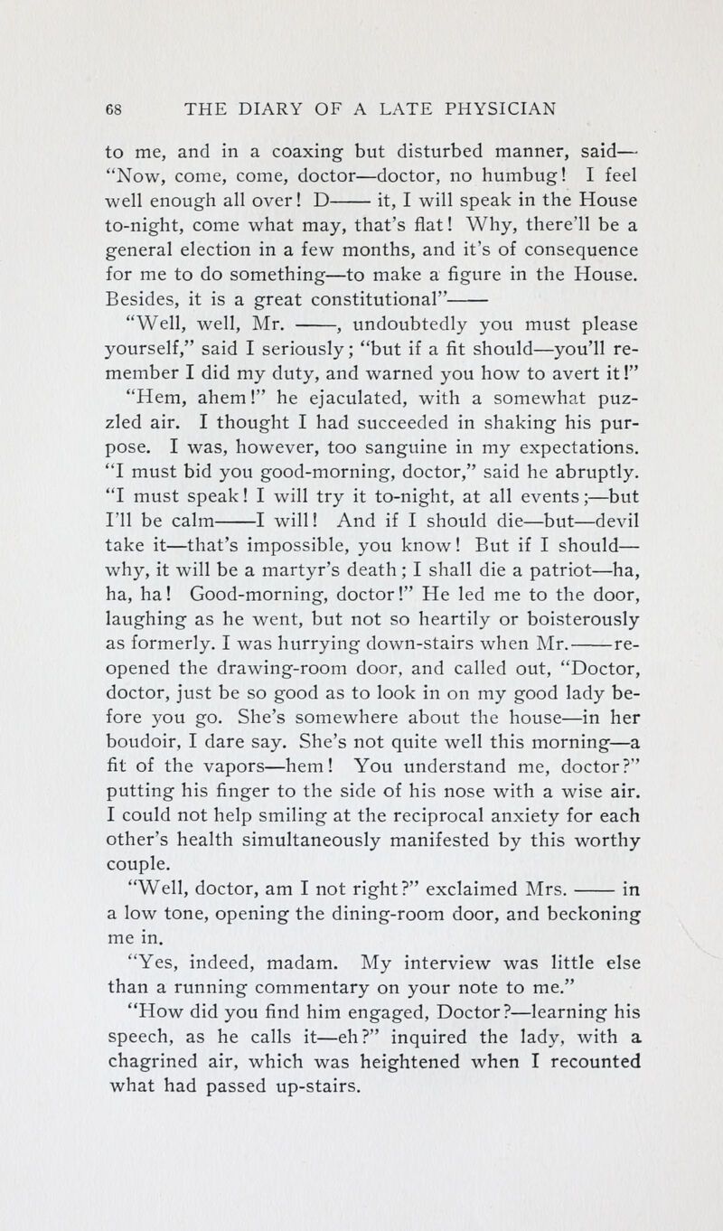 to me, and in a coaxing but disturbed manner, said— Now, come, come, doctor—doctor, no humbug! I feel well enough all over! D it, I will speak in the House to-night, come what may, that's flat! Why, there'll be a general election in a few months, and it's of consequence for me to do something—to make a figure in the House. Besides, it is a great constitutional Well, well, Mr. , undoubtedly you must please yourself, said I seriously; but if a fit should—you'll re- member I did my duty, and warned you how to avert it! Hem, ahem! he ejaculated, with a somewhat puz- zled air. I thought I had succeeded in shaking his pur- pose. I was, however, too sanguine in my expectations. I must bid you good-morning, doctor, said he abruptly. I must speak! I will try it to-night, at all events;—but I'll be calm 1 will! And if I should die—but—devil take it—that's impossible, you know! But if I should— why, it will be a martyr's death; I shall die a patriot—ha, ha, ha! Good-morning, doctor! He led me to the door, laughing as he went, but not so heartily or boisterously as formerly. I was hurrying down-stairs when Mr. re- opened the drawing-room door, and called out, Doctor, doctor, just be so good as to look in on my good lady be- fore you go. She's somewhere about the house—in her boudoir, I dare say. She's not quite well this morning—a fit of the vapors—hem! You understand me, doctor? putting his finger to the side of his nose with a wise air. I could not help smiling at the reciprocal anxiety for each other's health simultaneously manifested by this worthy couple. Well, doctor, am I not right? exclaimed Mrs. in a low tone, opening the dining-room door, and beckoning me in. Yes, indeed, madam. My interview was little else than a running commentary on your note to me. How did you find him engaged, Doctor?—learning his speech, as he calls it—eh? inquired the lady, with a chagrined air, which was heightened when I recounted what had passed up-stairs.