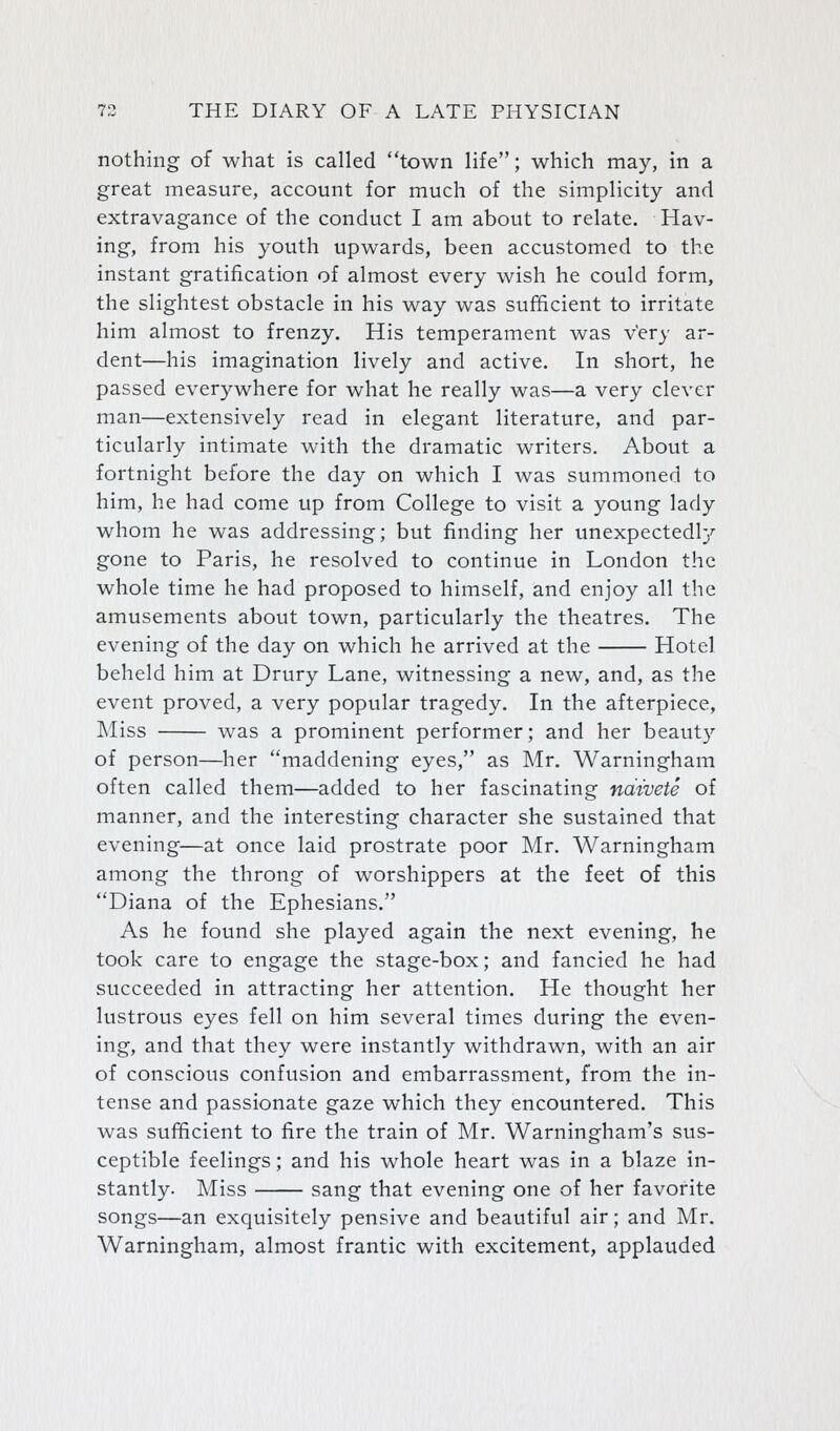 nothing of what is called town life; which may, in a great measure, account for much of the simplicity and extravagance of the conduct I am about to relate. Hav- ing, from his youth upwards, been accustomed to the instant gratification of almost every wish he could form, the slightest obstacle in his way was sufficient to irritate him almost to frenzy. His temperament was Very ar- dent—his imagination lively and active. In short, he passed everywhere for what he really was—a very clever man—extensively read in elegant literature, and par- ticularly intimate with the dramatic writers. About a fortnight before the day on which I was summoned to him, he had come up from College to visit a young lady whom he was addressing; but finding her unexpectedl}'- gone to Paris, he resolved to continue in London the whole time he had proposed to himself, and enjoy all the amusements about town, particularly the theatres. The evening of the day on which he arrived at the Hotel beheld him at Drury Lane, witnessing a new, and, as the event proved, a very popular tragedy. In the afterpiece. Miss was a prominent performer; and her beauty of person—^lier maddening eyes, as Mr. Warningham often called them—added to her fascinating ndwete of manner, and the interesting character she sustained that evening—at once laid prostrate poor Mr. Warningham among the throng of worshippers at the feet of this Diana of the Ephesians. As he found she played again the next evening, he took care to engage the stage-box; and fancied he had succeeded in attracting her attention. He thought her lustrous eyes fell on him several times during the even- ing, and that they were instantly withdrawn, with an air of conscious confusion and embarrassment, from the in- tense and passionate gaze which they encountered. This was sufficient to fire the train of Mr. Warningham's sus- ceptible feelings; and his whole heart was in a blaze in- stantly. Miss sang that evening one of her favorite songs—an exquisitely pensive and beautiful air; and Mr. Warningham, almost frantic with excitement, applauded