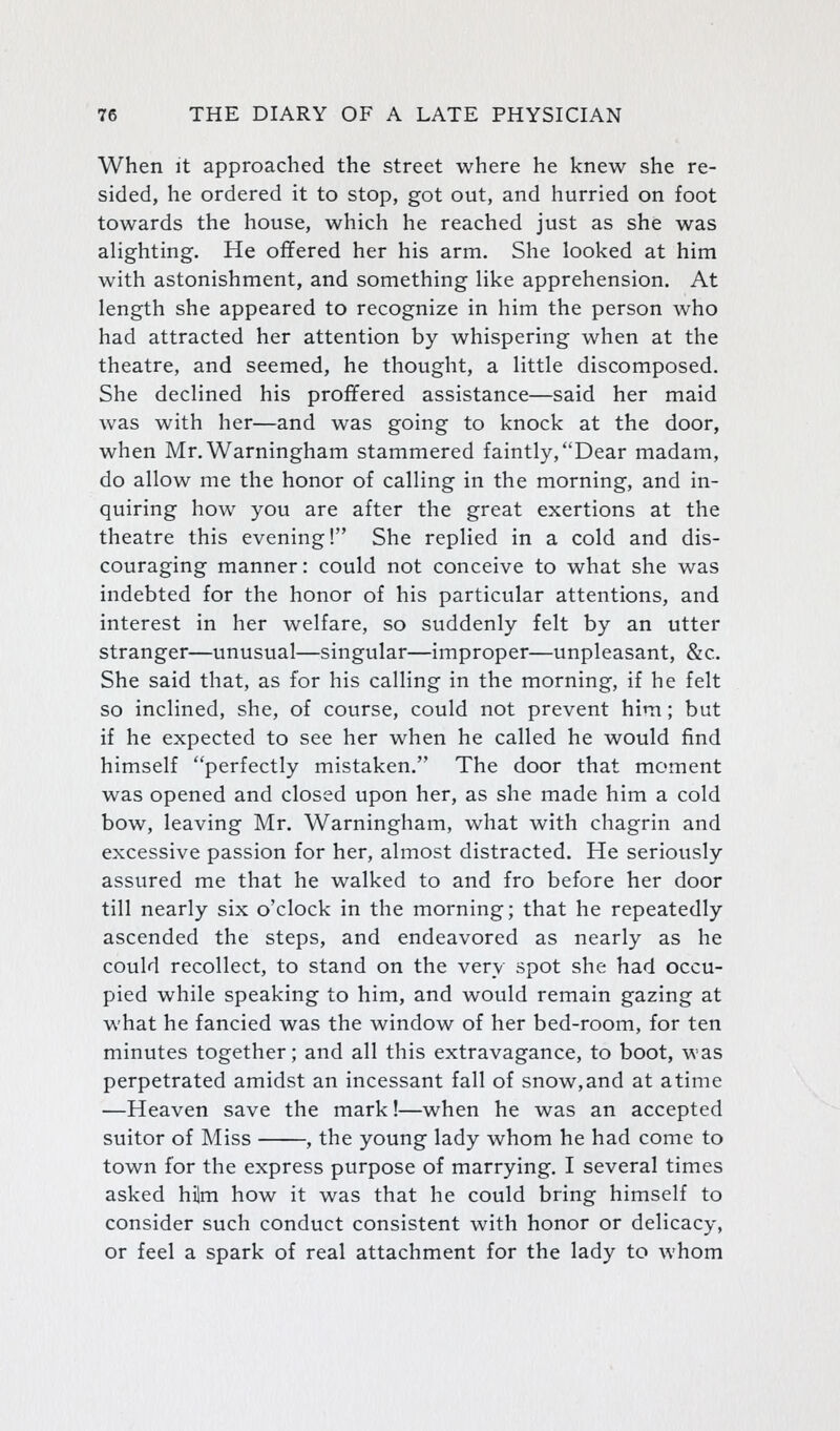 When It approached the street where he knew she re- sided, he ordered it to stop, got out, and hurried on foot towards the house, which he reached just as she was alighting. He offered her his arm. She looked at him with astonishment, and something like apprehension. At length she appeared to recognize in him the person who had attracted her attention by whispering when at the theatre, and seemed, he thought, a little discomposed. She declined his proffered assistance—said her maid was with her—and was going to knock at the door, when Mr.Warningham stammered faintly,Dear madam, do allow me the honor of calling in the morning, and in- quiring how you are after the great exertions at the theatre this evening! She replied in a cold and dis- couraging manner: could not conceive to what she was indebted for the honor of his particular attentions, and interest in her welfare, so suddenly felt by an utter stranger—unusual—singular—improper—unpleasant, &c. She said that, as for his calling in the morning, if he felt so inclined, she, of course, could not prevent him; but if he expected to see her when he called he would find himself perfectly mistaken. The door that moment was opened and closed upon her, as she made him a cold bow, leaving Mr. Warningham, what with chagrin and excessive passion for her, almost distracted. He seriously assured me that he walked to and fro before her door till nearly six o'clock in the morning; that he repeatedly ascended the steps, and endeavored as nearly as he could recollect, to stand on the very spot she had occu- pied while speaking to him, and would remain gazing at what he fancied was the window of her bed-room, for ten minutes together; and all this extravagance, to boot, was perpetrated amidst an incessant fall of snow,and at atime —Heaven save the mark!—when he was an accepted suitor of Miss , the young lady whom he had come to town for the express purpose of marrying. I several times asked hilm how it was that he could bring himself to consider such conduct consistent with honor or delicacy, or feel a spark of real attachment for the lady to whom