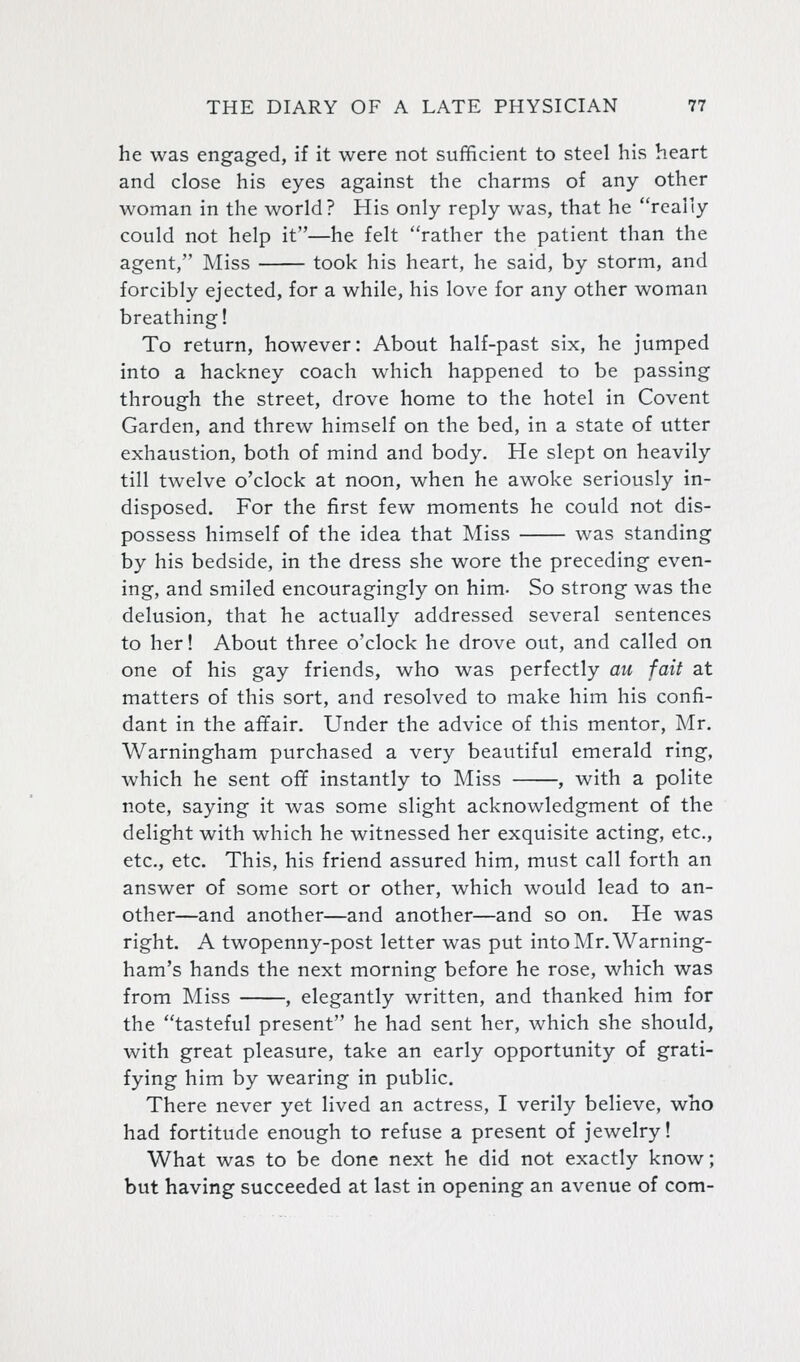 he was engaged, if it were not sufficient to steel his heart and close his eyes against the charms of any other woman in the world? His only reply was, that he really could not help it—he felt rather the patient than the agent, Miss took his heart, he said, by storm, and forcibly ejected, for a while, his love for any other woman breathing! To return, however: About half-past six, he jumped into a hackney coach which happened to be passing through the street, drove home to the hotel in Covent Garden, and threw himself on the bed, in a state of utter exhaustion, both of mind and body. He slept on heavily till twelve o'clock at noon, when he awoke seriously in- disposed. For the first few moments he could not dis- possess himself of the idea that Miss was standing by his bedside, in the dress she wore the preceding even- ing, and smiled encouragingly on him. So strong was the delusion, that he actually addressed several sentences to her! About three o'clock he drove out, and called on one of his gay friends, who was perfectly au fait at matters of this sort, and resolved to make him his confi- dant in the afifair. Under the advice of this mentor, Mr. Warningham purchased a very beautiful emerald ring, which he sent off instantly to Miss , with a polite note, saying it was some slight acknowledgment of the delight with which he witnessed her exquisite acting, etc., etc., etc. This, his friend assured him, must call forth an answer of some sort or other, which would lead to an- other—and another—and another—and so on. He was right. A twopenny-post letter was put into Mr. Warning- ham's hands the next morning before he rose, which was from Miss , elegantly written, and thanked him for the tasteful present he had sent her, which she should, with great pleasure, take an early opportunity of grati- fying him by wearing in public. There never yet lived an actress, I verily believe, who had fortitude enough to refuse a present of jewelry! What was to be done next he did not exactly know; but having succeeded at last in opening an avenue of com-