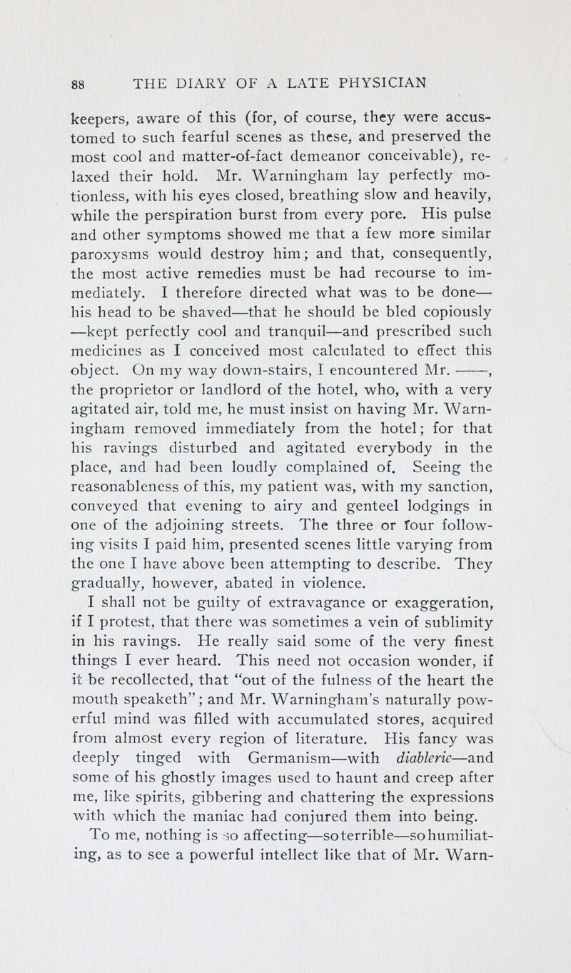 keepers, aware of this (for, of course, they were accus- tomed to such fearful scenes as these, and preserved the most cool and matter-of-fact demeanor conceivable), re- laxed their hold. Mr. Warningham lay perfectly mo- tionless, with his eyes closed, breathing slow and heavily, while the perspiration burst from every pore. His pulse and other symptoms showed me that a few more similar paroxysms would destroy him; and that, consequently, the most active remedies must be had recourse to im- mediately. I therefore directed what was to be done— his head to be shaved—that he should be bled copiously —kept perfectly cool and tranquil—and prescribed such medicines as I conceived most calculated to effect this object. On my way down-stairs, I encountered Mr. , the proprietor or landlord of the hotel, who, with a very agitated air, told me, he must insist on having Mr. Warn- ingham removed immediately from the hotel; for that his ravings disturbed and agitated everybody in the place, and had been loudly complained of. Seeing the reasonableness of this, my patient was, with my sanction, conveyed that evening to airy and genteel lodgings in one of the adjoining streets. The three or four follow- ing visits I paid him, presented scenes little varying from the one I have above been attempting to describe. They gradually, however, abated in violence. I shall not be guilty of extravagance or exaggeration, if I protest, that there was sometimes a vein of sublimity in his ravings. He really said some of the very finest things I ever heard. This need not occasion wonder, if it be recollected, that out of the fulness of the heart the mouth speaketh; and Mr. Warningham's naturally pow- erful mind was filled with accumulated stores, acquired from almost every region of literature. His fancy was deeply tinged with Germanism—with diablerie—and some of his ghostly images used to haunt and creep after me, like spirits, gibbering and chattering the expressions with which the maniac had conjured them into being. To me, nothing is so affecting—soterrible—so humiliat- ing, as to see a powerful intellect like that of Mr. Warn-