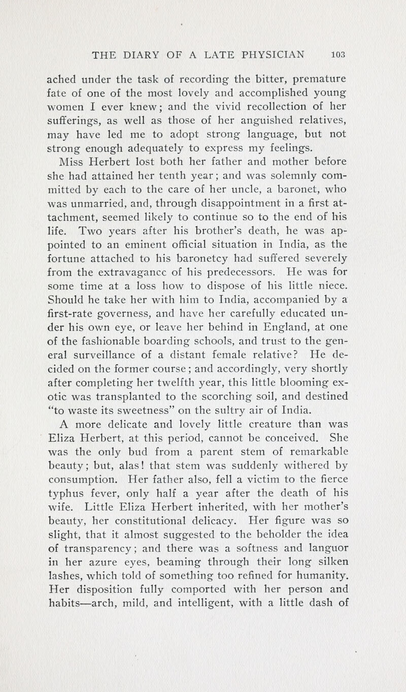 ached under the task of recording the bitter, premature fate of one of the most lovely and accomplished young women I ever knew; and the vivid recollection of her sufferings, as well as those of her anguished relatives, may have led me to adopt strong language, but not strong enough adequately to express my feelings. Miss Herbert lost both her father and mother before she had attained her tenth year; and was solemnly com- mitted by each to the care of her uncle, a baronet, who was unmarried, and, through disappointment in a first at- tachment, seemed likely to continue so to the end of his life. Two years after his brother's death, he was ap- pointed to an eminent official situation in India, as the fortune attached to his baronetcy had suffered severely from the extravagance of his predecessors. He was for some time at a loss how to dispose of his little niece. Should he take her with him to India, accompanied by a first-rate governess, and have her carefully educated un- der his own eye, or leave her behind in England, at one of the fashionable boarding schools, and trust to the gen- eral surveillance of a distant female relative? He de- cided on the former course; and accordingly, very shortly after completing her twelfth year, this little blooming ex- otic was transplanted to the scorching soil, and destined to waste its sweetness on the sultry air of India. A more delicate and lovely little creature than was Eliza Herbert, at this period, cannot be conceived. She was the only bud from a parent stem of remarkable beauty; but, alas! that stem was suddenly withered by consumption. Her father also, fell a victim to the fierce typhus fever, only half a year after the death of his wife. Little Eliza Herbert inherited, with her mother's beauty, her constitutional delicacy. Her figure was so slight, that it almost suggested to the beholder the idea of transparency; and there was a softness and languor in her azure eyes, beaming through their long silken lashes, which told of something too refined for humanity. Her disposition fully comported with her person and habits—arch, mild, and intelligent, with a little dash of