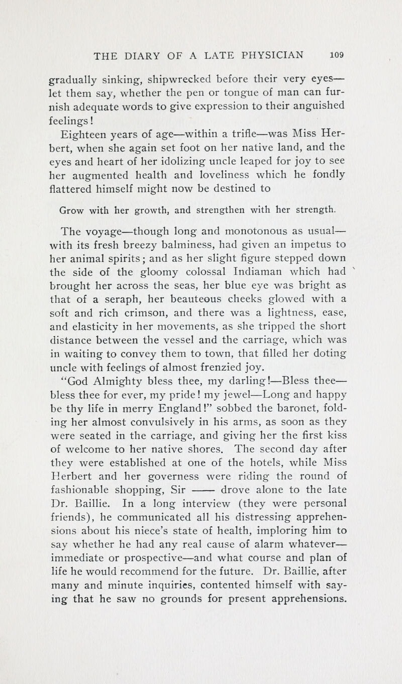 gradually sinking, shipwrecked before their very eyes— let them say, whether the pen or tongue of man can fur- nish adequate words to give expression to their anguished feelings! Eighteen years of age—within a trifle—was Miss Her- bert, when she again set foot on her native land, and the eyes and heart of her idolizing uncle leaped for joy to see her augmented health and loveliness which he fondly flattered himself might now be destined to Grow with her growth, and strengthen with her strength. The voyage—though long and monotonous as usual— with its fresh breezy balminess, had given an impetus to her animal spirits; and as her slight figure stepped down the side of the gloomy colossal Indiaman which had brought her across the seas, her blue eye was bright as that of a seraph, her beauteous cheeks glowed with a soft and rich crimson, and there was a lightness, ease, and elasticity in her movements, as she tripped the short distance between the vessel and the carriage, which was in waiting to convey them to town, that filled her doting uncle with feelings of almost frenzied joy. God Almighty bless thee, my darling!—Bless thee— bless thee for ever, my pride! my jewel—Long and happy be thy life in merry England! sobbed the baronet, fold- ing her almost convulsively in his arms, as soon as they were seated in the carriage, and giving her the first kiss of welcome to her native shores. The second day after they were established at one of the hotels, while Miss Herbert and her governess were riding the round of fashionable shopping, Sir drove alone to the late Dr. Baillie. In a long interview (they were personal friends), he communicated all his distressing apprehen- sions about his niece's state of health, imploring him to say whether he had any real cause of alarm whatever— immediate or prospective—and what course and plan of life he would recommend for the future. Dr. Baillie, after many and minute inquiries, contented himself with say- ing that he saw no grounds for present apprehensions.