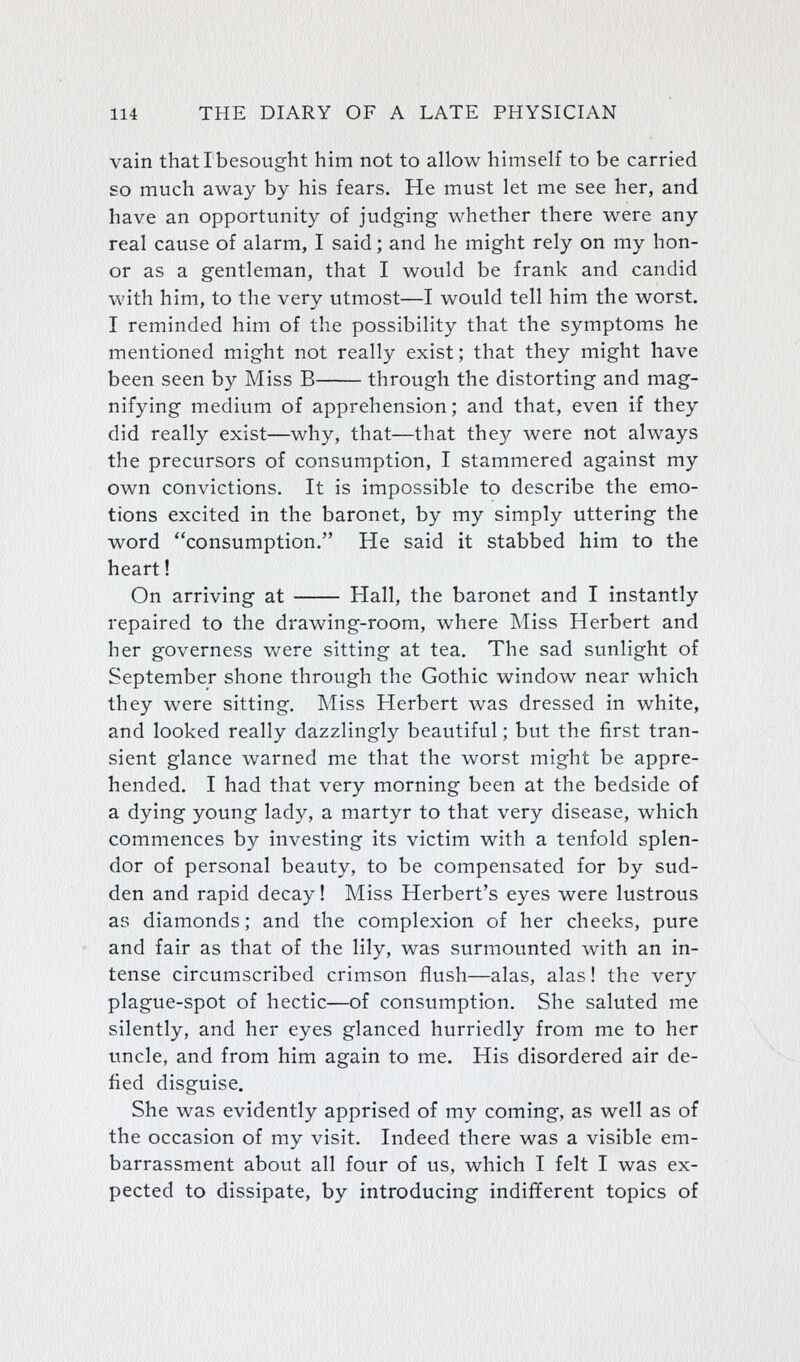 vain that I besought him not to allow himself to be carried so much away by his fears. He must let me see her, and have an opportunity of judging- whether there were any real cause of alarm, I said; and he might rely on my hon- or as a gentleman, that I would be frank and candid with him, to the very utmost—I would tell him the worst. I reminded him of the possibility that the symptoms he mentioned might not really exist; that they might have been seen by Miss B through the distorting and mag- nifying medium of apprehension; and that, even if they did really exist—why, that—that the}'- were not always the precursors of consumption, I stammered against my own convictions. It is impossible to describe the emo- tions excited in the baronet, by my simply uttering the word consumption. He said it stabbed him to the heart! On arriving at Hall, the baronet and I instantly repaired to the drawing-room, where Miss Herbert and her governess were sitting at tea. The sad sunlight of September shone through the Gothic window near which they were sitting. Miss Herbert was dressed in white, and looked really dazzlingly beautiful; but the first tran- sient glance warned me that the worst might be appre- hended. I had that very morning been at the bedside of a dying young lady, a martyr to that very disease, which commences by investing its victim with a tenfold splen- dor of personal beauty, to be compensated for by sud- den and rapid decay! Miss Herbert's eyes were lustrous as diamonds; and the complexion of her cheeks, pure and fair as that of the lily, was surmounted with an in- tense circumscribed crimson flush—alas, alas! the very plague-spot of hectic—of consumption. She saluted me silently, and her eyes glanced hurriedly from me to her uncle, and from him again to me. His disordered air de- fied disguise. She was evidently apprised of my coming, as well as of the occasion of my visit. Indeed there was a visible em- barrassment about all four of us, which I felt I was ex- pected to dissipate, by introducing indifferent topics of