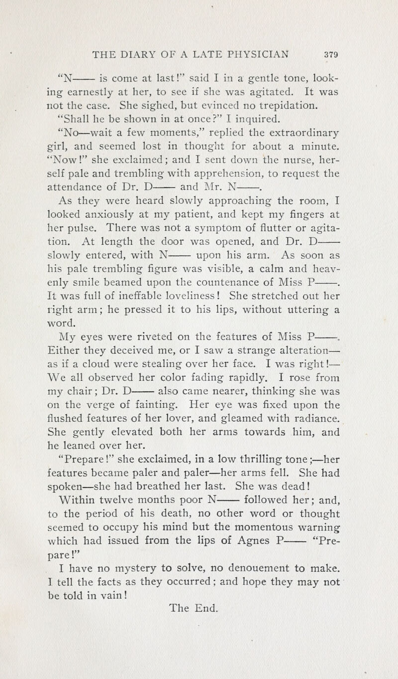 N is come at last! said I in a gentle tone, look- ing earnestly at her, to see if she was agitated. It was not the case. She sighed, but evinced no trepidation. Shall he be shown in at once? I inquired. No—wait a few moments, replied the extraordinary- girl, and seemed lost in thought for about a minute. Now 1 she exclaimed; and I sent down the nurse, her- self pale and trembling with apprehension, to request the attendance of Dr. D and Mr. N . As they were heard slowly approaching the room, I looked anxiously at my patient, and kept my fingers at her pulse. There was not a symptom of flutter or agita- tion. At length the door was opened, and Dr. D slowly entered, with N upon his arm. As soon as his pale trembling figure was visible, a calm and heav- enly smile beamed upon the countenance of Miss P . It was full of ineffable loveliness! She stretched out her right arm; he pressed it to his lips, without uttering a word. My eyes were riveted on the features of IMiss P . Either they deceived me, or I saw a strange alteration— as if a cloud were stealing over her face. I was right!— We all observed her color fading rapidly. I rose from my chair; Dr. D also came nearer, thinking she was on the verge of fainting. Her eye was fixed upon the flushed features of her lover, and gleamed with radiance. She gently elevated both her arms towards him, and he leaned over her. Prepare ! she exclaimed, in a low thrilling tone ;—her features became paler and paler—her arms fell. She had spoken—she had breathed her last. She was dead! Within twelve months poor N followed her; and, to the period of his death, no other word or thought seemed to occupy his mind but the momentous warning which had issued from the lips of Agnes P Pre- pare 1 I have no mystery to solve, no denouement to make. I tell the facts as they occurred; and hope they may not be told in vain! The End.