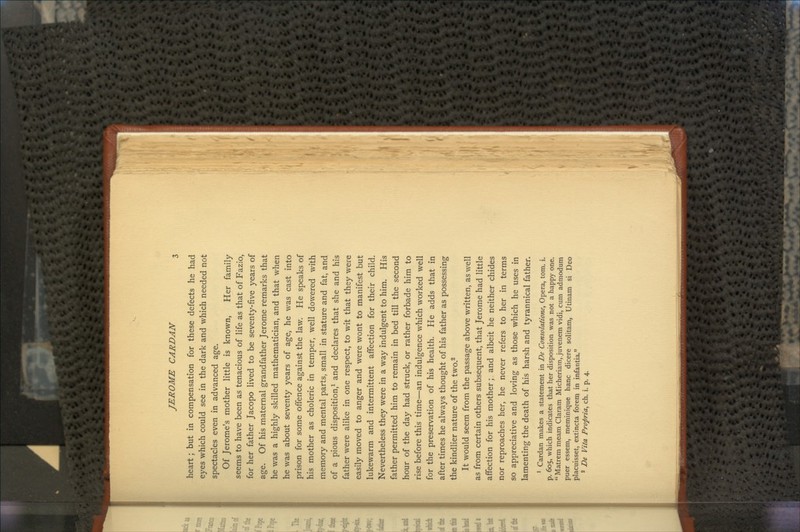 heart; but in compensation for these defects he had eyes which could see in the dark and which needed not spectacles even in advanced age. Of Jerome's mother little is known, Her family seems to have been as tenacious of life as that of Fazio, for her father Jacopo lived to be seventy-five years of age. Of his maternal grandfather Jerome remarks that he was a highly skilled mathematician, and that when he was about seventy years of age, he was cast into prison for some offence against the law. He speaks of his mother as choleric in temper, well dowered with memory and mental parts, small in stature and fat, and of a pious disposition,1 and declares that she and his father were alike in one respect, to wit that they were easily moved to anger and were wont to manifest but lukewarm and intermittent affection for their child. Nevertheless they were in a way indulgent to him. His father permitted him to remain in bed till the second hour of the day had struck, or rather forbade him to rise before this time—an indulgence which worked well for the preservation of his health. He adds that in after times he always thought of his father as possessing the kindlier nature of the two.2 It would seem from the passage above written, as well as from certain others subsequent, that Jerome had little affection for his mother; and albeit he neither chides nor reproaches her, he never refers to her in terms so appreciative and loving as those which he uses in lamenting the death of his harsh and tyrannical father. 1 Cardan makes a statement in De Consolatwne, Opera, torn. i. p. 605, which indicates that her disposition was not a happy one. Matrem meam Claram Micheriam,.juvenem vidi, cum admodum puer essem, meminique hanc dicere solitam, Utinam si Deo placuisset, extincta forem in infantia. 2 De Vita Propria, ch. i. p. 4.