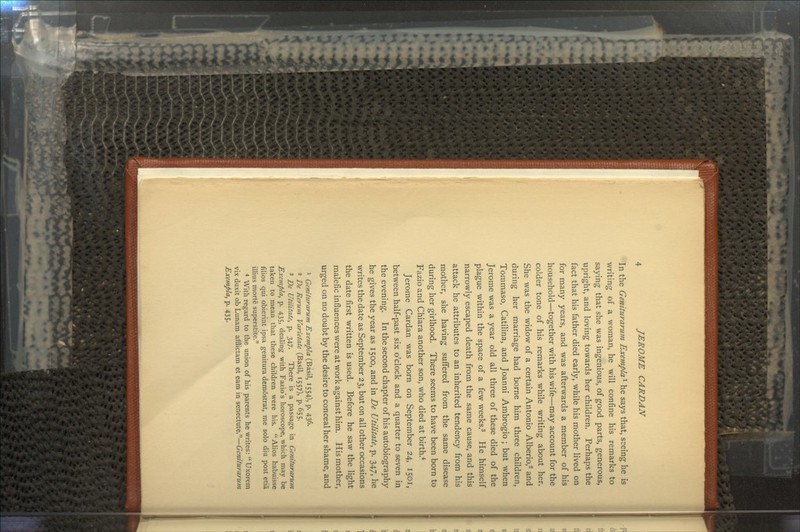 In the Geniturarum Exempla^ he says that, seeing he is writing of a woman, he will confine his remarks to saying that she was ingenious, of good parts, generous, upright, and loving towards her children. Perhaps the fact that his father died early, while his mother lived on for many years, and was afterwards a member of his household—together with his wife—may account for the colder tone of his remarks while writing about her. She was the widow of a certain Antonio Alberio,2 and during her marriage had borne him three children, Tommaso, Catilina, and Joanni Ambrogio ; but when Jerome was a year old all three of these died of the plague within the space of a few weeks.3 He himself narrowly escaped death from the same cause, and this attack he attributes to an inherited tendency from his mother, she having suffered from the same disease during her girlhood. There seems to have been born to Fazio and Chiara another son, who died at birth.4 Jerome Cardan was born on September 24, 1501, between half-past six o'clock and a quarter to seven in the evening. In the second chapter of his autobiography he gives the year as 1500, and in De Utilitate, p. 347, he writes the date as September 23, but on all other occasions the date first written is used. Before he saw the light malefic influences were at work against him. His mother, urged on no doubt by the desire to conceal her shame, and 1 Geniturarum Exempla (Basil, 1554), p. 436. 2 De Rerum Varietate (Basil, 1557), p. 655. 3 De Utilitate, p. 347. There is a passage in Geniturarum Exempla, p. 435, dealing with Fazio's horoscope, which may be taken to mean that these children were his. Alios habuisse filios qui obierint ipsa genitura demostrat, me solo diu post etia illius morte superstite. 4 With regard to the union of his parents he writes: Uxorem vix duxit ob Lunam afflictam et earn in senectute.—Geniturarum Exempla^ p. 435.