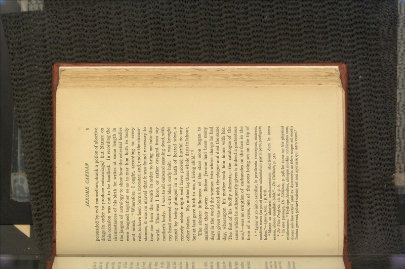 persuaded by evil counsellors, drank a potion of abortive drugs in order to produce miscarriage,1 but Nature on this occasion was not to be baulked. In recording the circumstances of his birth he writes at some length in the jargon of astrology to show how the celestial bodies were leagued together so as to mar him both in body and mind. Wherefore I ought, according to every rule, to have been born a monster, and, under the circum- stances, it was no marvel that it was found necessary to tear me from the womb in order to bring me into the world. Thus was I born, or rather dragged from my mother's body. I was to all outward seeming dead, with my head covered with black curly hair. I was brought round by being plunged in a bath of heated wine, a remedy which might well have proved hurtful to any other infant. My mother lay three whole days in labour, but at last gave birth to me, a living child.2 The sinister influences of the stars soon began to manifest their power. Before Jerome had been many days in the world the woman into whose charge he had been given was seized with the plague and died the same day, whereupon his mother took him home with her. The first of his bodily ailments,—the catalogue of the same which he subsequently gives is indeed a portentous one,3—was an eruption of carbuncles on the face in the form of a cross, one of the sores being set on the tip of 1  Igitur ut ab initio exordiar, in pestilentia conceptus, matrem, nondum natus (ut puto) mearum calamitatum participem, profugam habui.—Opera, torn. i. p. 618.  Mater ut abortiret medicamentum abortivum dum in utero essem, alieno mandate bibit.—De Utilitate, p. 347. 2 De Vita Propria, ch. ii. p. 6. 3 In one passage, De Utilitate, p. 348, he sums up his physical misfortunes:  Hydrope,febribus, aliisque morbis conflictatus sum, donee sub fine octavi anni ex dysenteria ac febre usque ad mortis fimina perveni, pulsavi ostium sed non aperuere qui intro erant.''