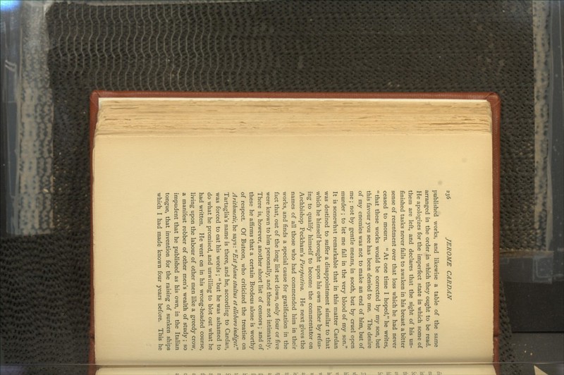 published works, and likewise a table of the same arranged in the order in which they ought to be read. He apologizes for the imperfect state in which some of them are left, and declares that the sight of his un- finished tasks never fails to awaken in his breast a bitter sense of resentment over that loss which he had never ceased to mourn. At one time I hoped, he writes, that these works would be corrected by my son, but this favour you see has been denied to me. The desire of my enemies was not to make an end of him, but of me; not by gentle means, in sooth, but by cruel open murder ; to let me fall in the very blood of my son. It is somewhat remarkable that in this matter Cardan was destined to suffer a disappointment similar to that which he himself brought upon his own father by refus- ing to qualify himself to become the commentator on Archbishop Peckham's Perspectives. He next gives the names of all those who had commended him in their works, and finds a special cause for gratification in the fact that, out of the long list set down, only four or five were known to him personally, and these not intimately. There is, however, another short list of censors ; and of these he affirms that a certain Brodeus alone is worthy of respect. Of Buteon, who criticized the treatise on Arithmetic, he says: Estplane stultus et elleboro indiget? Tartaglia's name is there, and he, according to Cardan, was forced to eat his words ; but he was ashamed to do what he promised, and unwilling to blot out what he had written. He went on in his wrong-headed course, living upon the labour of other men like a greedy crow, a manifest robber of other men's wealth of study ; so impudent that he published as his own, in the Italian tongue, that invention for the raising of sunken ships which I had made known four years before. This he