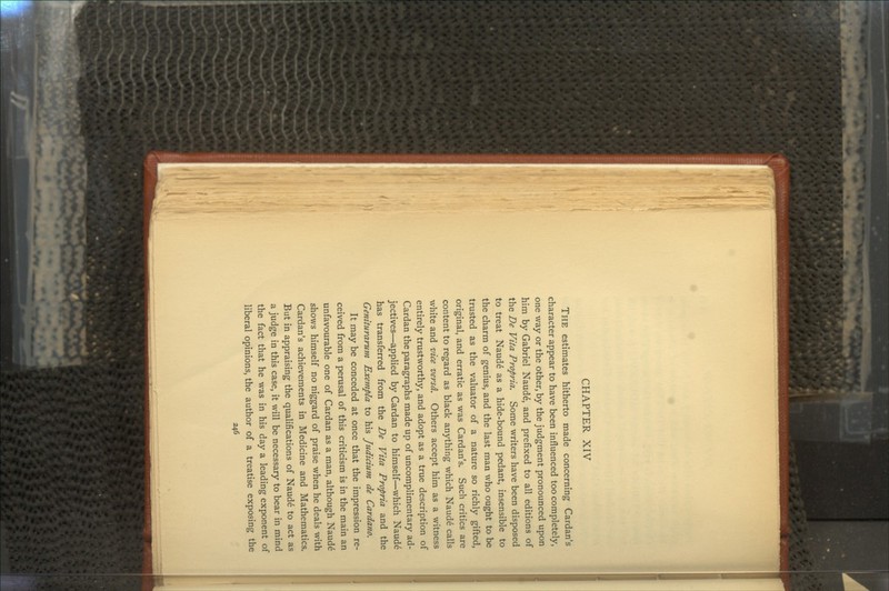 CHAPTER XIV THE estimates hitherto made concerning Cardan's character appear to have been influenced too completely, one way or the other, by the judgment pronounced upon him by Gabriel Naude, and prefixed to all editions of the De Vita Propria. Some writers have been disposed to treat Naud6 as a hide-bound pedant, insensible to the charm of genius, and the last man who ought to be trusted as the valuator of a nature so richly gifted, original, and erratic as was Cardan's. Such critics are content to regard as black anything which Naud6 calls white and vice versd. Others accept him as a witness entirely trustworthy, and adopt as a true description of Cardan the paragraphs made up of uncomplimentary ad- jectives—applied by Cardan to himself—which Naud6 has transferred from the De Vita Propria and the Geniturarum Exempla to his Judicium de Cardano. It may be conceded at once that the impression re- ceived from a perusal of this criticism is in the main an unfavourable one of Cardan as a man, although Naude shows himself no niggard of praise when he deals with Cardan's achievements in Medicine and Mathematics. But in appraising the qualifications of Naud£ to act as a judge in this case, it will be necessary to bear in mind the fact that he was in his day a leading exponent of liberal opinions, the author of a treatise exposing the