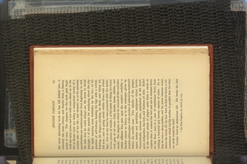 the most interesting book he has left behind him, is certainly the most clumsy and chaotic from a literary point of view. The chapters for the most part begin with his early years, and end with some detail as to his life in Rome, each one being a categorical survey of a certain side of his life; but remarks as to his personal peculiarities are scattered about from beginning to end. He tells how he could always see the moon in broad daylight;l of his passion for wandering about the city by night carrying arms forbidden by the law; of his practice of self-torture, beating his legs with a switch, twisting his fingers, pinching his flesh, and biting his left arm ; and of going about within doors with naked legs ; how at one time he was possessed with the desire, heroica passio, of suicide ; of his habit of filling his house with pets of all sorts—kids, lambs, hares, rabbits, and storks. The chapter in which he records all the maladies which afflicted him, puts upon the reader's credulity a burden almost as heavy as is the catalogue given by another philosopher of the number of authors he mastered before his twelfth year. Two attacks of the plague, agues, tertian and quotidian, malignant ulcers, hernia, haemorrhoids, varicose veins, palpitation of the heart, gout, indigestion, the itch, and foulness of skin. Relief in the second attack of plague came from a sweat so copious that it soaked the bed and ran in streams down to the floor; and, in a case of continuous fever, from voiding a hundred and twenty ounces of urine. As a boy he was a sleep-walker, and he never became warm below the knees till he had been in bed six hours, a cir- cumstance which led his mother to predict that his time on earth would be brief. Cardan lived an abstemious life. He broke his fast 1 De Vita Profiria, ch. xxxvii. p. 115.