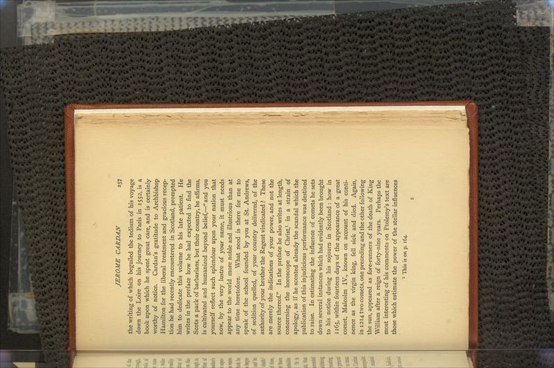 the writing of which beguiled the tedium of his voyage down the Loire on his journey to Paris in 1552, is a book upon which he spent great care, and is certainly worthy of notice. Cardan's gratitude to Archbishop Hamilton for the liberal treatment and gracious recep- tion he had recently encountered in Scotland, prompted him to dedicate this volume to his late patient. He writes in the preface how he had expected to find the Scots a pack of barbarians, but their country, he affirms, is cultivated and humanized beyond belief,—and you yourself reflect such splendour upon your nation that now, by the very lustre of your name, it must needs appear to the world more noble and illustrious than at any time heretofore. What need is there for me to speak of the school founded by you at St. Andrews, of sedition quelled, of your country delivered, of the authority of your brother the Regent vindicated ? These are merely the indications of your power, and not the source thereof. In the preface he also writes at length, concerning the horoscope of Christ,1 in a strain of apology, as if he scented already the scandal which the publication of this injudicious performance was destined to raise. In estimating the influence of comets he sets down several instances which had evidently been brought to his notice during his sojourn in Scotland : how in 1165, within fourteen days of the appearance of a great comet, Malcolm IV., known on account of his conti- nence as the virgin king, fell sick and died. Again, in 1214 two comets, one preceding and the other following the sun, appeared as fore-runners of the death of King William after a reign of forty-nine years. Perhaps the most interesting of his comments on Ptolemy's text are those which estimate the power of the stellar influences 1 This is on p. 164. s