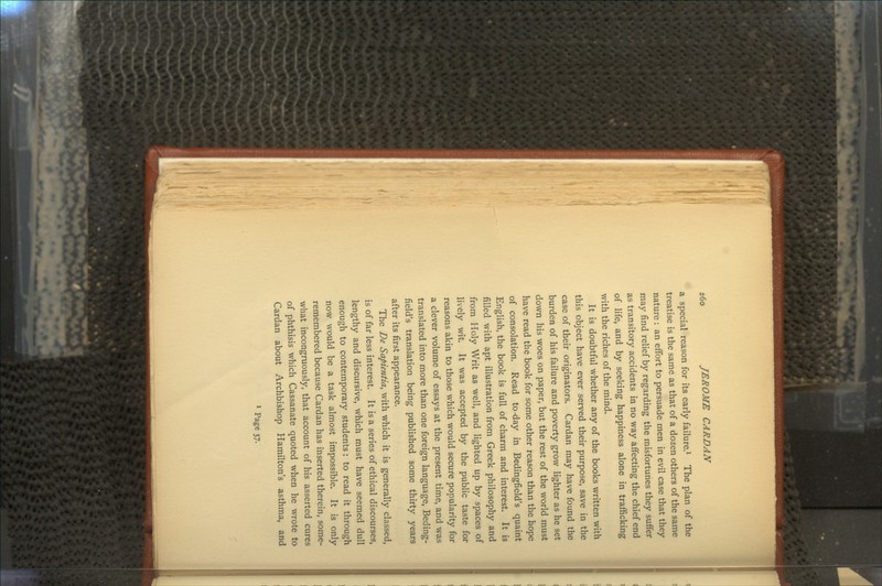 a special reason for its early failure.1 The plan of the treatise is the same as that of a dozen others of the same nature: an effort to persuade men in evil case that they may find relief by regarding the misfortunes they suffer as transitory accidents in no way affecting the chief end of life, and by seeking happiness alone in trafficking with the riches of the mind. It is doubtful whether any of the books written with this object have ever served their purpose, save in the case of their originators. Cardan may have found the burden of his failure and poverty grow lighter as he set down his woes on paper, but the rest of the world must have read the book for some other reason than the hope of consolation. Read to-day in Bedingfield's quaint English, the book is full of charm and interest. It is filled with apt illustration from Greek philosophy and from Holy Writ as well, and lighted up by spaces of lively wit. It was accepted by the public taste for reasons akin to those which would secure popularity for a clever volume of essays at the present time, and was translated into more than one foreign language, Beding- field's translation being published some thirty years after its first appearance. The De Sapientia, with which it is generally classed, is of far less interest. It is a series of ethical discourses, lengthy and discursive, which must have seemed dull enough to contemporary students: to read it through now would be a task almost impossible. It is only remembered because Cardan has inserted therein, some- what incongruously, that account of his asserted cures of phthisis which Cassanate quoted when he wrote to Cardan about Archbishop Hamilton's asthma, and