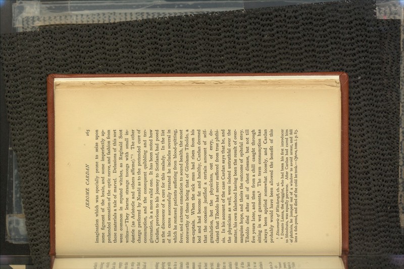 imagination which was specially prone to seize upon some figment of the brain, and some imperfectly ap- prehended sensation of the optic nerve, and fashion from these materials a tale of marvel. Delusions of this sort were common in reputed witches, as Reginald Scot writes—They learne strange toongs with small in- dustrie (as Aristotle and others affirme).l The other charge preferred by Naude as to the pretended cure of consumption, and the consequent quibbling and ter^ giversation, is a more valid one. It has been noted how Cardan, previous to his journey to Scotland, had posed as the discoverer of a cure for this malady. In the list of his cures successfully treated he includes several in which he restored patients suffering from blood-spitting, fever, and extreme emaciation to sound health, the most noteworthy of these being that of Girolamo Tiboldo, a sea-captain. When the sick irian had risen from his bed and had become fat and healthy, Cardan deemed that the occasion justified a certain amount of self- gratulation, but the physicians, out of envy, de- clared that Tiboldo had never suffered from true phthi- sis. In his account of the case Cardan says that he, and the physicians as well, were indeed untruthful over the matter, his own falsehood having been the result of over- sanguine hope, and theirs the outcome of spiteful envy. Tiboldo died after all of chest disease, but not till five years later, and then from a chill caught through sitting in wet garments.2 The term consumption has always been applied somewhat loosely, and Cardan probably would have been allowed the benefit of this 1 Discoverie of Witchcraft, ch. xi. 2 Donate Lanza, the druggist, who had been his first introducer to Sfondrato, was equally perverse. After Cardan had cured him of phthisis, he jumped out of a window to avoid arrest, and fell into a fish-pond, and died of the cold he took.—Opera, torn. i. p. 83.