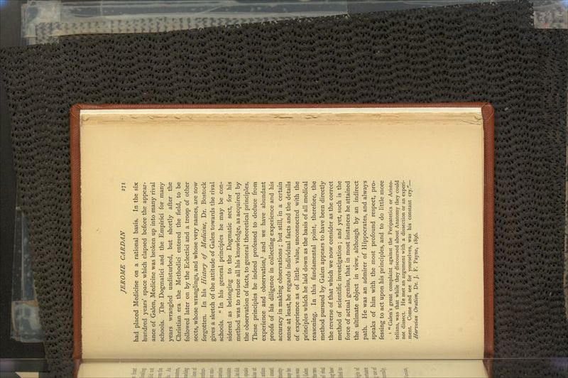 had placed Medicine on a rational basis. In the six hundred years' space which elapsed before the appear- ance of Galen, Medicine was broken up into many rival schools. The Dogmatici and the Empirici for many years wrangled undisturbed, but shortly after the Christian era the Methodici entered the field, to be followed later on by the Eclectici and a troop of other sects, whose wranglings, and whose very names, are now forgotten. In his History of Medicine, Dr. Bostock gives a sketch of the attitude of Galen towards the rival schools.  In his general principles he may be con- sidered as belonging to the Dogmatic sect, for his method was to reduce all his knowledge, as acquired by the observation of facts, to general theoretical principles. These principles he indeed professed to deduce from experience and observation,1 and we have abundant proofs of his diligence in collecting experience and his accuracy in making observations ; but still, in a certain sense at least, he regards individual facts and the details of experience as of little value, unconnected with the principles which he laid down as the basis of all medical reasoning. In this fundamental point, therefore, the method pursued by Galen appears to have been directly the reverse of that which we now consider as the correct method of scientific investigation; and yet, such is the force of actual genius, that in most instances he attained the ultimate object in view, although by an indirect path. He was an admirer of Hippocrates, and always speaks of him with the most profound respect, pro- fessing to act upon his principles, and to do little more 1 Galen's great complaint against the Peripatetics or Aristo- telians, was that while they discoursed about Anatomy they could not dissect. He met an argument with a dissection or an experi- . ment. Come and see for yourselves, was his constant cry.— Harveian Oration, Dr. J. F. Payne, 1896.