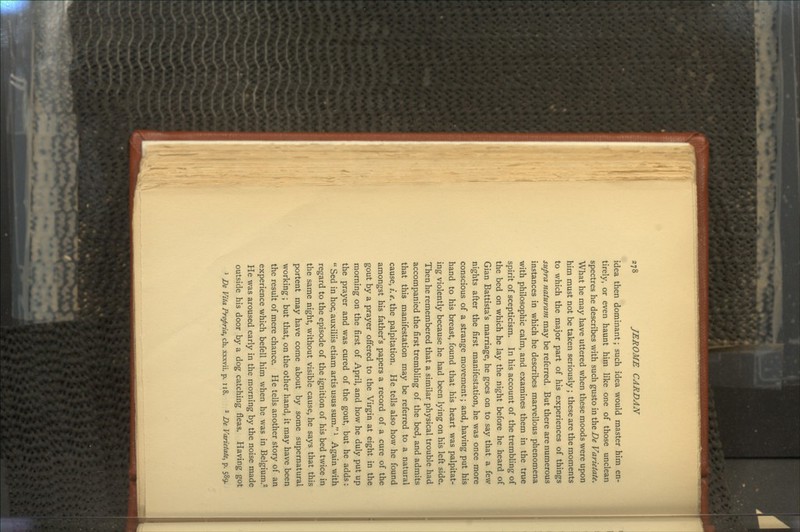 idea then dominant; such idea would master him en- tirely, or even haunt him like one of those unclean spectres he describes with such gusto in the De Varietate. What he may have uttered when these moods were upon him must not be taken seriously ; these are the moments to which the major part of his experiences of things supra naturam may be referred. But there are numerous instances in which he describes marvellous phenomena with philosophic calm, and examines them in the true spirit of scepticism. In his account of the trembling of the bed on which he lay the night before he heard of Gian Battista's marriage, he goes on to say that a few nights after the first manifestation, he was once more conscious of a strange movement; and, having put his hand to his breast, found that his heart was palpitat- ing violently because he had been lying on his left side. Then he remembered that a similar physical trouble had accompanied the first trembling of the bed, and admits that this manifestation may be referred to a natural cause, /. e. the palpitation. He tells also how he found amongst his father's papers a record of a cure of the gout by a prayer offered to the Virgin at eight in the morning on the first of April, and how he duly put up the prayer and was cured of the gout, but he adds: Sed in hoc, auxiliis etiam artis usus sum.l Again with regard to the episode of the ignition of his bed twice in the same night, without visible cause, he says that this portent may have come about by some supernatural working; but that, on the other hand, it may have been the result of mere chance. He tells another story of an experience which befell him when he was in Belgium.2 He was aroused early in the morning by the noise made outside his door by a dog catching fleas. Having got 1 De Vita Propria, ch. xxxvii. p. 118. 2 De Varietate^ p. 589.