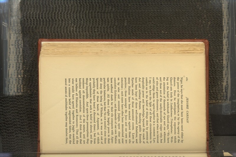 Niger, he says that she must have been cured either by the power of the imagination, or by the agency of the demons. Here he anticipates the arguments which Glanvil sets forth in Sadducismus Triumphatus, Writ- ing on the belief in witchcraft Glanvil says, We have the attestation of thousands of eye and ear witnesses, and these not of the easily-deceivable vulgar only, but of wise and grave discerners; and that when no interest could oblige them to agree together in a common Lye. I say, we have the light of all these circumstances to confirm us in the belief of things done by persons of despicable power and knowledge, beyond the reach of Art and ordinary Nature. Standing public Records have been kept of these well-attested Relations, and Epochas made of those unwonted events. Laws in many Nations have been enacted against those vile practices ; those amongst the Jews and our own are notorious ; such cases have often been determined near us by wise and reverend Judges, upon clear and convictive Evidence ; and thousands of our own Nation have suffered death for their vile compacts with Apos- tate spirits. All these I might largely prove in their particular instances, but that 'tis not needful since these did deny the being of Witches, so it was not out of ignorance of these heads of Argument, of which probably they have heard a thousand times; but from an apprehension that such a belief is absurd, and the things impossible. And upon these presumptions they condemn all demonstrations of this nature, and are hardened against conviction. And I think those that can believe all Histories and Romances; That all the wiser would have agreed together to juggle mankind into a common belief of ungrounded fables, that the sound senses of multitudes together may deceive them,