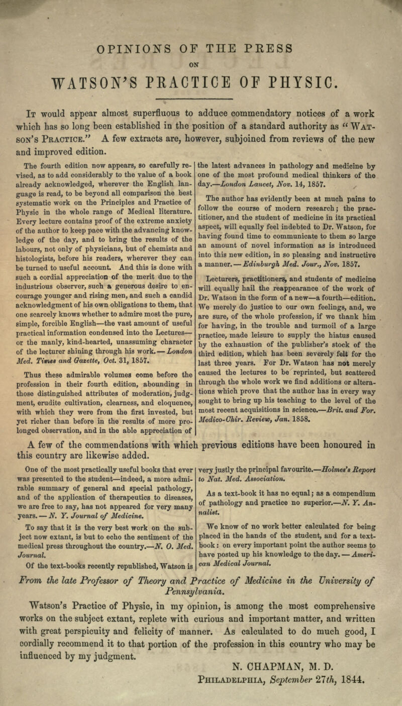 OPINIONS OF THE PEESS ON WATSON'S PRACTICE OF PHYSIC. IT would appear almost superfluous to adduce commendatory notices of a work which has so long been established in the position of a standard authority as  WAT- SON'S PRACTICE. A few extracts are, however, subjoined from reviews of the new and improved edition. The fourth edition now appears, so carefully re- vised, as to add considerably to the value of a book already acknowledged, wherever the English lan- guage is read, to be beyond all comparison the best systematic work on the Principles and Practice of Physic in the whole range of Medical literature. Every lecture contains proof of the extreme anxiety of the author to keep pace with the advancing know- ledge of the day, and to bring the results of the labours, not only of physicians, but of chemists and histologists, before his readers, wherever they can be turned to useful account. And this is done with such a cordial appreciation of the merit due to the industrious observer, such a generous desire to en- courage younger and rising men, and such a candid acknowledgment of his own obligations to them, that one scarcely knows whether to admire most the pure, simple, forcible English—the vast amount of useful practical information condensed into the Lectures— or the manly, kind-hearted, unassuming character of the lecturer shining through his work.—London Med. Times and Gazette, Oct. 31, 1857. Thus these admirable volumes come before the profession in their fourth edition, abounding in those distinguished attributes of moderation, judg- ment, erudite cultivation, clearness, and eloquence, with which they were from the first invested, but yet richer than before in the results of more pro- the latest advances in pathology and medicine by one of the most profound medical thinkers of the day.—London Lancet, Nov. 14, 1857. The author has evidently been at much pains to follow the course of modern research; the prac- titioner, and the student of medicine in its practical aspect, will equally feel indebted to Dr. Watson, for having found time to communicate to them so large an amount of novel information as is introduced into this new edition, in so pleasing and instructive a manner. — Edinburgh Med. Jour., Nov. 1857. Lecturers, practitioners, and students of medicine will equally hail the reappearance of the work of Dr. Watson in the form of a new—a fourth—edition. We merely do justice to our own feelings, and, we are sure, of the whole profession, if we thank him for having, in the trouble and turmoil of a large practice, made leisure to supply the hiatus caused by the exhaustion of the publisher's stock of the third edition, which has been severely felt for the last three years. For Dr. Watson has not merely caused the lectures to be reprinted, but scattered through the whole work we find additions or altera- tions which prove that the author has in every way sought to bring up his teaching to the level of the most recent acquisitions in science.—Brit, and For. Medico-Chir. Review, Jan. 1858. longed observation, and in the able appreciation of A few of the commendations with which previous editions have been honoured in this country are likewise added. One of the most practically useful books that ever was presented to the student—indeed, a more admi- rable summary of general and special pathology, and of the application of therapeutics to diseases, we are free to say, has not appeared for very many years. — N. Y. Journal of Medicine. To say that it is the very best work on the sub- ject now extant, is but to echo the sentiment of the medical press throughout the country.—N. 0. Med. Journal. Of the text-books recently republished, Watson is very justly the principal favourite.—Holmes'* Report to Nat. Med. Association. As a text-book it has no equal ,• as a compendium of pathology and practice no superior.—N. Y. An- nalist. We know of no work better calculated for being placed in the hands of the student, and for a text- book : on every important point the author seems to have posted up his knowledge to the day. — Ameri- can Medical Journal. From the late Professor of Theory and Practice of Medicine in the University of Pennsylvania. Watson's Practice of Physic, in my opinion, is among the most comprehensive works on the subject extant, replete with curious and important matter, and written with great perspicuity and felicity of manner. As calculated to do much good, I cordially recommend it to that portion of the profession in this country who may be influenced by my judgment. N. CHAPMAN, M. D. PHILADELPHIA, September 27th, 1844.