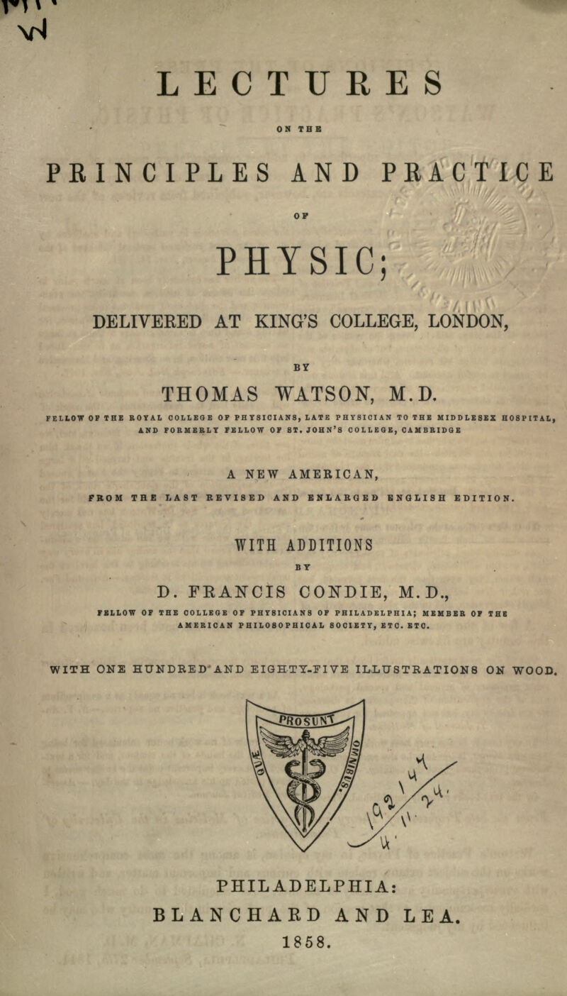 LECTURES ON THE PRINCIPLES AND PRACTICE OF PHYSIC; DELIVEEED AT KING'S COLLEGE, LONDON, THOMAS WATSON, M.D. FELLOW OF THE ROYAL COLLEGE OF PHYSICIANS, LATE PHYSICIAN TO THE MIDDLESEX HOSPITAL, AND FORMERLY FELLOW OF ST. JOHN'S COLLEGE, CAMBRIDGE A NEW AMERICAN, FROM THE LAST REVISED AND ENLARGED ENGLISH EDITION. WITH ADDITIONS BY D. FRANCIS CONDIE, M.D., FELLOW OF THE COLLEGE OF PHYSICIANS OF PHILADELPHIA; MEMBER OF THE AMERICAN PHILOSOPHICAL SOCIETY, ETC. ETC. WITH ONE HUNDRED'AND EIGHTY-FIVE ILLUSTRATIONS ON WOOD. PHILADELPHIA: BLANCHARD AND LEA, 1858.