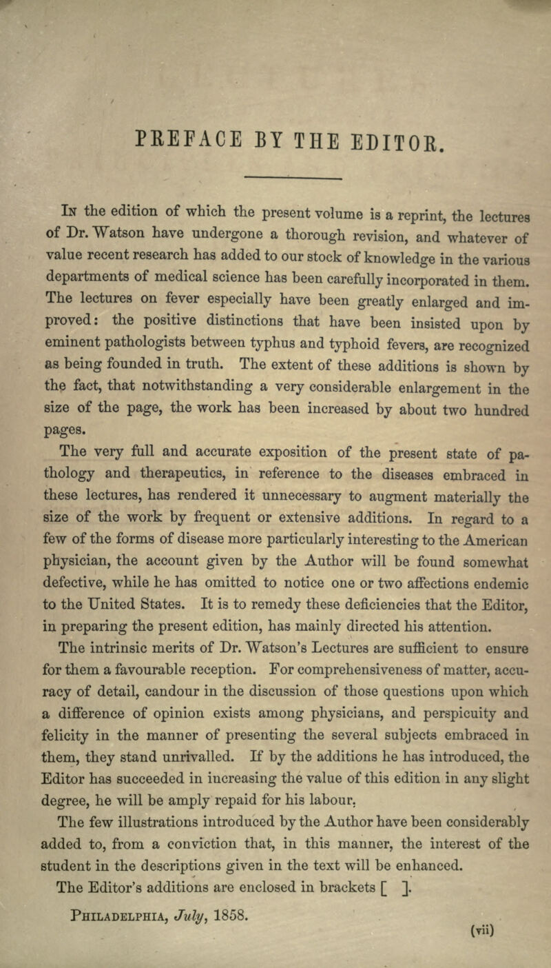 PREFACE BY THE EDITOR. IN the edition of which the present volume is a reprint, the lectures of Dr. Watson have undergone a thorough revision, and whatever of value recent research has added to our stock of knowledge in the various departments of medical science has been carefully incorporated in them. The lectures on fever especially have been greatly enlarged and im- proved: the positive distinctions that have been insisted upon by eminent pathologists between typhus and typhoid fevers, are recognized as being founded in truth. The extent of these additions is shown by the fact, that notwithstanding a very considerable enlargement in the size of the page, the work has been increased by about two hundred pages. The very full and accurate exposition of the present state of pa- thology and therapeutics, in reference to the diseases embraced in these lectures, has rendered it unnecessary to augment materially the size of the work by frequent or extensive additions. In regard to a few of the forms of disease more particularly interesting to the American physician, the account given by the Author will be found somewhat defective, while he has omitted to notice one or two affections endemic to the United States. It is to remedy these deficiencies that the Editor, in preparing the present edition, has mainly directed his attention. The intrinsic merits of Dr. Watson's Lectures are sufficient to ensure for them a favourable reception. For comprehensiveness of matter, accu- racy of detail, candour in the discussion of those questions upon which a difference of opinion exists among physicians, and perspicuity and felicity in the manner of presenting the several subjects embraced in them, they stand unrivalled. If by the additions he has introduced, the Editor has succeeded in increasing the value of this edition in any slight degree, he will be amply repaid for his labour. The few illustrations introduced by the Author have been considerably added to, from a conviction that, in this manner, the interest of the student in the descriptions given in the text will be enhanced. The Editor's additions are enclosed in brackets [ ]. PHILADELPHIA, July, 1858.