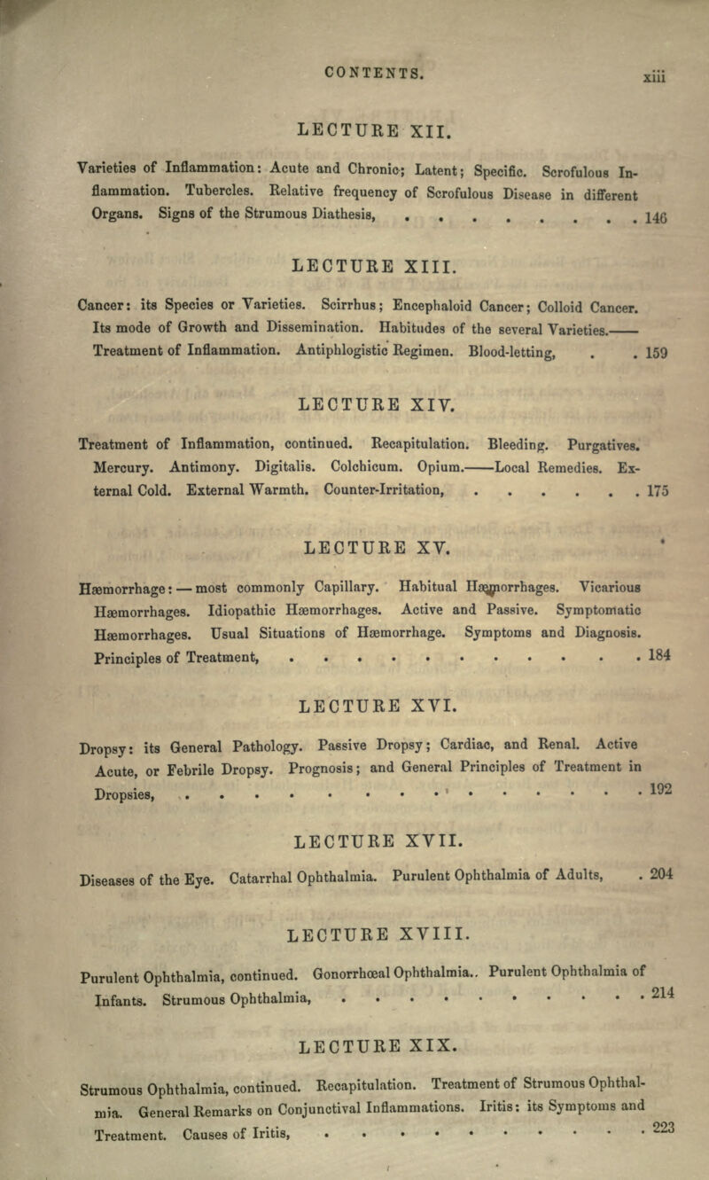 LECTURE XII. Varieties of Inflammation: Acute and Chronic; Latent; Specific. Scrofulous In- flammation. Tubercles. Relative frequency of Scrofulous Disease in different Organs. Signs of the Strumous Diathesis, . 140 LECTURE XIII. Cancer: its Species or Varieties. Scirrhus; Encephaloid Cancer; Colloid Cancer. Its mode of Growth and Dissemination. Habitudes of the several Varieties. Treatment of Inflammation. Antiphlogistic Regimen. Blood-letting, . . 159 LECTURE XIV. Treatment of Inflammation, continued. Recapitulation. Bleeding. Purgatives. Mercury. Antimony. Digitalis. Colchicum. Opium. Local Remedies. Ex- ternal Cold. External Warmth. Counter-Irritation, 175 LECTURE XV. Haemorrhage: — most commonly Capillary. Habitual Haemorrhages. Vicarious Haemorrhages. Idiopathic Haemorrhages. Active and Passive. Symptomatic Haemorrhages. Usual Situations of Haemorrhage. Symptoms and Diagnosis. Principles of Treatment, .184 LECTURE XVI. Dropsy: its General Pathology. Passive Dropsy; Cardiac, and Renal. Active Acute, or Febrile Dropsy. Prognosis; and General Principles of Treatment in Dropsies ' 192 LECTURE XVII. Diseases of the Eye. Catarrhal Ophthalmia. Purulent Ophthalmia of Adults, LECTURE XVIII. Purulent Ophthalmia, continued. Gonorrhoeal Ophthalmia,. Purulent Ophthalmia of Infants. Strumous Ophthalmia, 2^ LECTURE XIX. Strumous Ophthalmia, continued. Recapitulation. Treatment of Strumous Ophthal- mia. General Remarks on Conjunctival Inflammations. Iritis: its Symptoms and Treatment. Causes of Iritis, 223