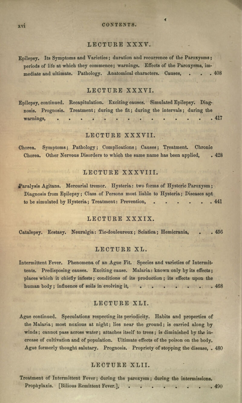 LECTURE XXXV. Epilepsy. Its Symptoms and Varieties ; duration and recurrence of the Paroxysms; periods of life at which they commence; warnings. Effects of the Paroxysms, im- mediate and ultimate. Pathology. Anatomical characters. Causes, . . . 408 LECTURE XXXVI. Epilepsy, continued. Recapitulation. Exciting causes. Simulated Epilepsy. Diag- nosis. Prognosis. Treatment; during the fit; during the intervals; during the warnings, 417 LECTURE XXXVII. Chorea. Symptoms; Pathology; Complications; Causes; Treatment. Chronic Chorea. Other Nervous Disorders to which the same name has been applied, . 428 LECTURE XXXVIII. paralysis Agitans. Mercurial tremor. Hysteria: two forms of Hysteric Paroxysm ; Diagnosis from Epilepsy; Class of Persons most liable to Hysteria; Diseases apt to be simulated by Hysteria; Treatment: Prevention, 441 LECTURE XXXIX. Catalepsy. Ecstasy. Neuralgia: Tic-douleureux; Sciatica; Hemicrania, . . 456 LECTURE XL. Intermittent Fever. Phenomena of an Ague Fit. Species and varieties of Intermit- tents. Predisposing causes. Exciting cause. Malaria: known only by its effects; places which it chiefly infests; conditions of its production ; its effects upon the human body; influence of soils in evolving it, 468 LECTURE XLI. Ague continued. Speculations respecting its periodicity. Habits and properties of the Malaria; most noxious at night; lies near the ground; is carried along by winds; cannot pass across water; attaches itself to trees ; is diminished by the in- crease of cultivation and of population. Ultimate effects of the poison on the body. Ague formerly thought salutary. Prognosis. Propriety of stopping the disease, . 480 LECTURE XLII. Treatment of Intermittent Fever; during the paroxysm; during the intermissions. Prophylaxis. [Bilious Remittent Fever.], 490