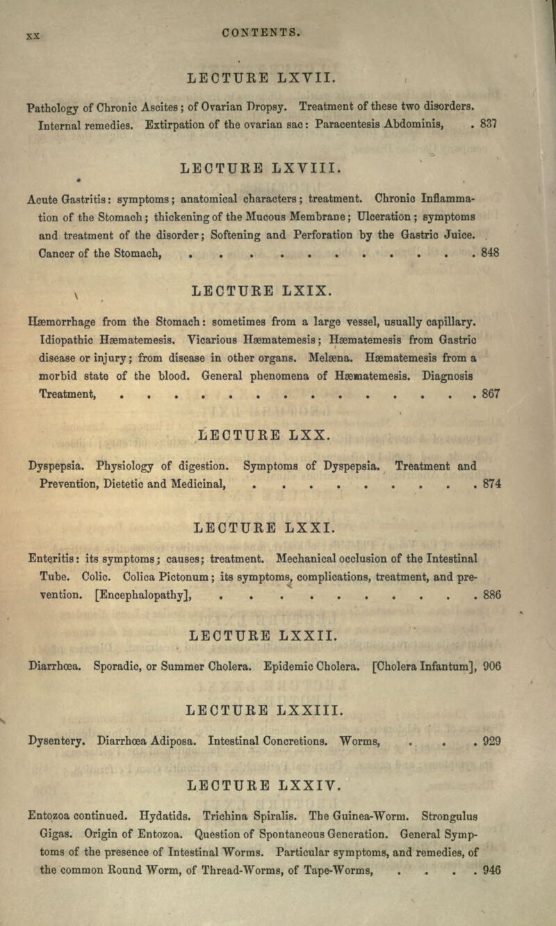 LECTURE LXYII. Pathology of Chronic Ascites ; of Ovarian Dropsy. Treatment of these two disorders. Internal remedies. Extirpation of the ovarian sac: Paracentesis Abdominis, . 837 LECTURE LXVIII. • Acute Gastritis: symptoms; anatomical characters ; treatment. Chronic Inflamma- tion of the Stomach ; thickening of the Mucous Membrane; Ulceration; symptoms and treatment of the disorder; Softening and Perforation by the Gastric Juice. Cancer of the Stomach, 848 x LECTURE LXIX. Haemorrhage from the Stomach: sometimes from a large vessel, usually capillary. Idiopathic Hsematemesis. Vicarious Haematemesis; Haematemesis from Gastric disease or injury; from disease in other organs. Melaena. Haematemesis from a morbid state of the blood. General phenomena of Haeaaatemesis. Diagnosis Treatment, 867 LECTURE LXX. Dyspepsia. Physiology of digestion. Symptoms of Dyspepsia. Treatment and Prevention, Dietetic and Medicinal 874 LECTURE LXXI. Enteritis: its symptoms; causes; treatment. Mechanical occlusion of the Intestinal Tube. Colic. Colica Pictonum; its symptoms, complications, treatment, and pre- vention. [Encephalopathy], 886 LECTURE LXXII. Diarrhoea. Sporadic, or Summer Cholera. Epidemic Cholera. [Cholera Infantum], 906 LECTURE LXXIII. V Dysentery. Diarrhoea Adiposa. Intestinal Concretions. Worms, . . . 929 LECTURE LXXIV. Entozoa continued. Hydatids. Trichina Spiralis. The Guinea-Worm. Strongulus Gigas. Origin of Entozoa. Question of Spontaneous Generation. General Symp- toms of the presence of Intestinal Worms. Particular symptoms, and remedies, of the common Round Worm, of Thread-Worms, of Tape-Worms, .... 946