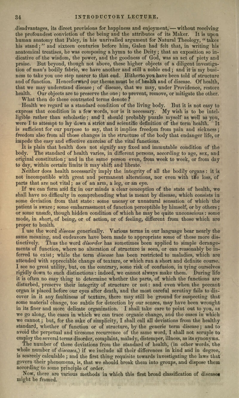 disadvantages, its direct provisions for happiness and enjoyment, — without receiving the profoundest conviction of the being and the attributes of its Maker. It is upon human anatomy that Paley, in his unrivalled argument for Natural Theology,  takes his stand; and sixteen centuries before him, Galen had felt that, in writing his anatomical treatises, he was composing a hymn to the Deity; that an exposition so in- dicative of the wisdom, the power, and the goodness of God, was an act of piety and praise. But beyond, though not above, these higher objects of a diligent investiga- tion of man's bodily fabric, we have another and still a noble end; and it is my busi- ness to take you one step nearer to that end. Hitherto you have been told of structure and of function. Henceforward our theme must be of health and of disease. Of health, that we may understand disease; of disease, that we may, under Providence, restore health. Our objects are to preserve the one; to prevent, remove, or mitigate the other. What then do these contrasted terms denote ? Health we regard as a standard condition of the living body. But it is not easy to express that condition in a few words, nor is it necessary. My wish is to be intel- ligible rather than scholastic; and I should probably puzzle myself as well as you, were I to attempt to lay down a strict and scientific definition of the term health. It is sufficient for our purpose to say, that it implies freedom from pain and sickness; freedom also from all those changes in the structure of the body that endanger life, or impede the easy and effective exercise of the vital functions. It is plain that health does not signify any fixed and immutable condition of the body. The standard of health varies, in different persons, according to age, sex, and original constitution; and in the same person even, from week to week, or from day to day, within certain limits it may shift and librate. Neither does health necessarily imply the integrity of all the bodily organs : it is not incompatible with great and permanent alterations, nor even with tkfe loss, of parts that are not vital; as of an arm, a leg, or an eye. If we can form arid fix in our minds a clear conception of the state of health, we shall have no difficulty in comprehending what is meant by disease, which consists in some deviation from that state: some uneasy or unnatural sensation of which the patient is aware; some embarrassment of function perceptible by himself, or by others; or some unsafe, though hidden condition of which he may be quite unconscious : some mode, in short, of being, or of action, or of feeling, different from those which are proper to health. I use the word disease generically. Various terms in our language bear nearly the same meaning, and endeavors have been made to appropriate some of these more dis- tinctively. Thus the word disorder has sometimes been applied to simple derange- ments of function, where no alteration of structure is seen, or can reasonably be in- ferred to exist; while the term disease has been restricted to maladies, which are attended with appreciable change of texture, or which run a short and definite course. I see no great utility, but, on the contrary, some risk of confusion, in tying ourselves rigidly down to such distinctions : indeed, we cannot always make them. During life it is often no easy thing to determine whether the parts, of which the functions are disturbed, preserve their integrity of structure or not: and even when the peccant organ is placed before our eyes after death, and the most careful scrutiny fails to dis- cover in it any faultiness of texture, there may still be ground for suspecting that some material change, too subtle for detection by our senses, may have been wrought in its finer and more delicate organization. I shall take care to point out to you, as we go along, the cases in which we can trace organic change, and the cases in which we cannot; but, for the sake of simplicity, I shall call all deviations from the healthy standard, whether of function or of structure, by the generic term disease; and to avoid the perpetual and tiresome recurrence of the same word, I shall not scruple to employ the several terms disorder, complaint, malady, distemper, illness, as its synonyms. The number of these deviations from the standard of health, (in other words, the whole number of diseases,*) if we include all their differences in kind and in degree. is scarcely calculable; and the first thing requisite towards investigating the laws that govern their phenomena, is, that we should break them into groups, and dispose them according to some principle of order. ^Now, there are various methods in which this first broad classification of diseases might be framed.