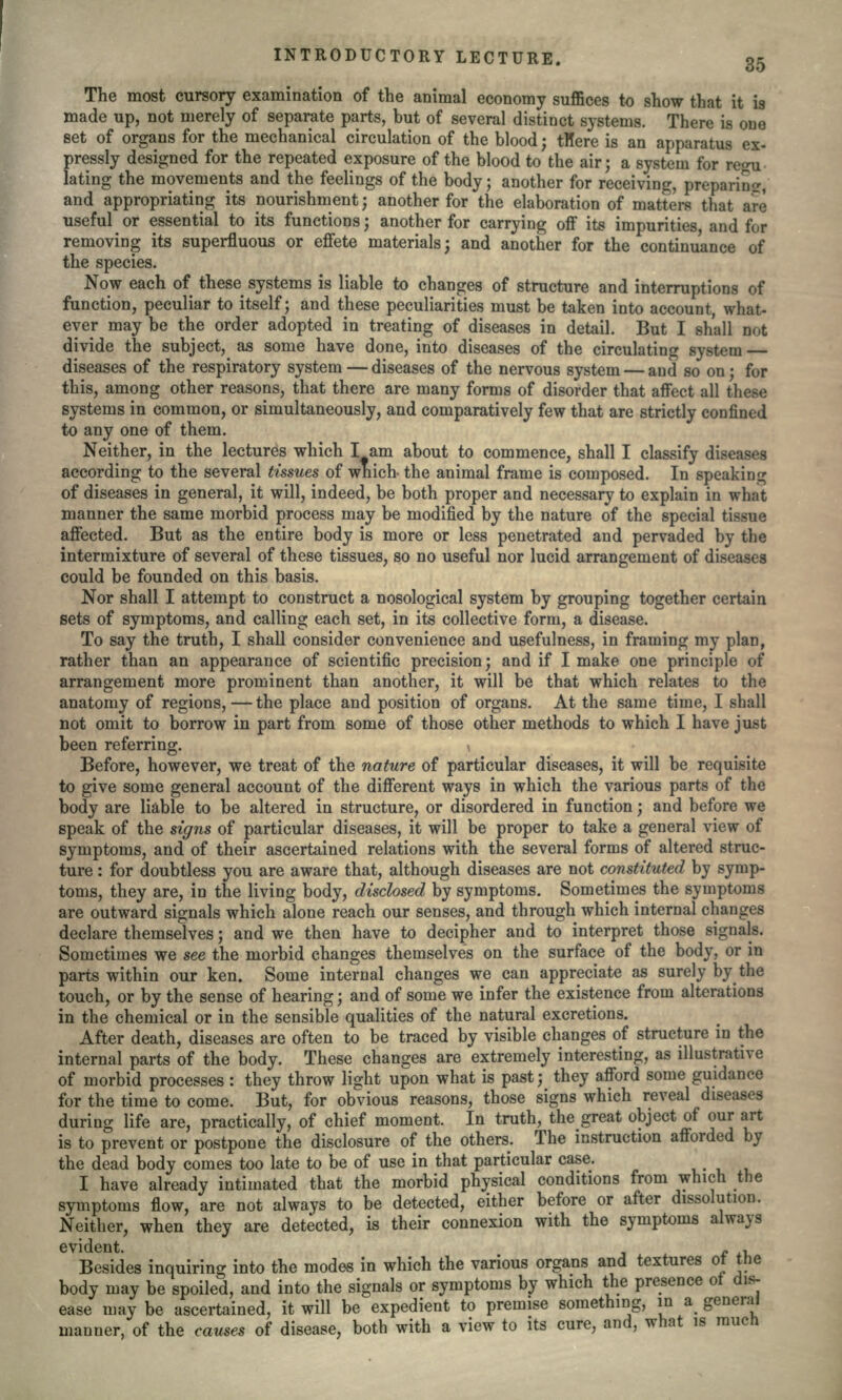 35 The most cursory examination of the animal economy suffices to show that it is made up, not merely of separate parts, but of several distinct systems. There is one set of organs for the mechanical circulation of the blood; tHere is an apparatus ex- pressly designed for the repeated exposure of the blood to the air; a system for re<ni- lating the movements and the feelings of the body; another for receiving, preparing and appropriating its nourishment; another for the elaboration of matters that are useful or essential to its functions; another for carrying off its impurities, and for removing its superfluous or effete materials; and another for the continuance of the species. Now each of these systems is liable to changes of structure and interruptions of function, peculiar to itself; and these peculiarities must be taken into account, what- ever may be the order adopted in treating of diseases in detail. But I shall not divide the subject, as some have done, into diseases of the circulating system — diseases of the respiratory system — diseases of the nervous system — and so on; for this, among other reasons, that there are many forms of disorder that affect all these systems in common, or simultaneously, and comparatively few that are strictly confined to any one of them. Neither, in the lectures which I am about to commence, shall I classify diseases according to the several tissues of wnich- the animal frame is composed. In speaking of diseases in general, it will, indeed, be both proper and necessary to explain in what manner the same morbid process may be modified by the nature of the special tissue affected. But as the entire body is more or less penetrated and pervaded by the intermixture of several of these tissues, so no useful nor lucid arrangement of diseases could be founded on this basis. Nor shall I attempt to construct a nosological system by grouping together certain sets of symptoms, and calling each set, in its collective form, a disease. To say the truth, I shall consider convenience and usefulness, in framing my plan, rather than an appearance of scientific precision; and if I make one principle of arrangement more prominent than another, it will be that which relates to the anatomy of regions,—the place and position of organs. At the same time, I shall not omit to borrow in part from some of those other methods to which I have just been referring. \ Before, however, we treat of the nature of particular diseases, it will be requisite to give some general account of the different ways in which the various parts of the body are liable to be altered in structure, or disordered in function; and before we speak of the signs of particular diseases, it will be proper to take a general view of symptoms, and of their ascertained relations with the several forms of altered struc- ture : for doubtless you are aware that, although diseases are not constituted by symp- toms, they are, in the living body, disclosed by symptoms. Sometimes the symptoms are outward signals which alone reach our senses, and through which internal changes declare themselves; and we then have to decipher and to interpret those signals. Sometimes we see the morbid changes themselves on the surface of the body, or in parts within our ken. Some internal changes we can appreciate as surely by the touch, or by the sense of hearing; and of some we infer the existence from alterations in the chemical or in the sensible qualities of the natural excretions. After death, diseases are often to be traced by visible changes of structure in the internal parts of the body. These changes are extremely interesting, as illustrative of morbid processes : they throw light upon what is past; they afford some guidance for the time to come. But, for obvious reasons, those signs which reveal diseases during life are, practically, of chief moment. In truth, the great object of our art is to prevent or postpone the disclosure of the others. The instruction afforded by the dead body comes too late to be of use in that particular case. I have already intimated that the morbid physical conditions from which t symptoms flow, are not always to be detected, either before or after dissolution. Neither, when they are detected, is their connexion with the symptoms always evident. „ , Besides inquiring into the modes in which the various organs and textures body may be spoiled, and into the signals or symptoms by which the presence o ease may be ascertained, it will be expedient to premise something, in a g( manner, of the causes of disease, both with a view to its cure, and, what