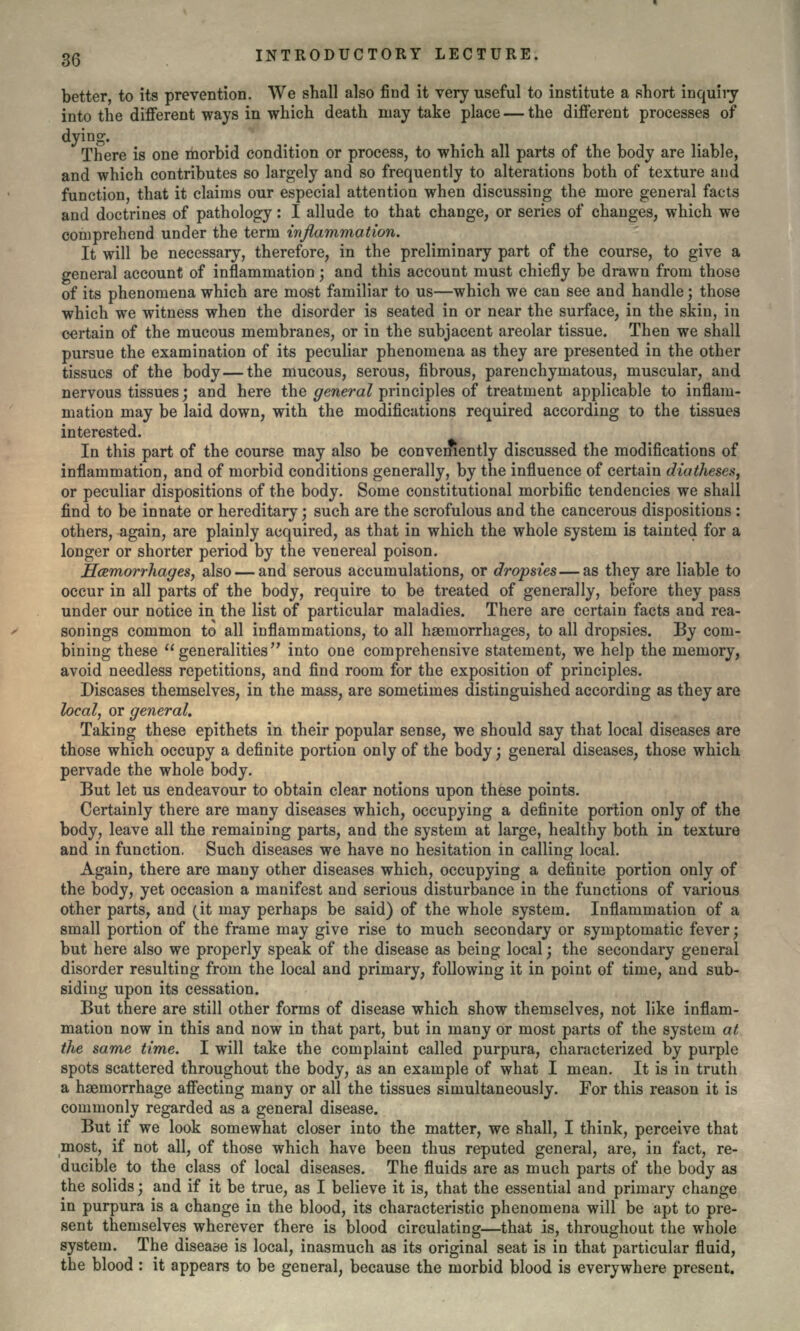 better, to its prevention. We shall also find it very useful to institute a short inquiry into the different ways in which death may take place — the different processes of dying. There is one morbid condition or process, to which all parts of the body are liable, and which contributes so largely and so frequently to alterations both of texture and function, that it claims our especial attention when discussing the more general facts and doctrines of pathology: I allude to that change, or series of changes, which we comprehend under the term inflammation. It will be necessary, therefore, in the preliminary part of the course, to give a general account of inflammation ] and this account must chiefly be drawn from those of its phenomena which are most familiar to us—which we can see and handle; those which we witness when the disorder is seated in or near the surface, in the skin, in certain of the mucous membranes, or in the subjacent areolar tissue. Then we shall pursue the examination of its peculiar phenomena as they are presented in the other tissues of the body — the mucous, serous, fibrous, parenchymatous, muscular, and nervous tissues', and here the general principles of treatment applicable to inflam- mation may be laid down, with the modifications required according to the tissues interested. In this part of the course may also be conveniently discussed the modifications of inflammation, and of morbid conditions generally, by the influence of certain diatheses, or peculiar dispositions of the body. Some constitutional morbific tendencies we shall find to be innate or hereditary; such are the scrofulous and the cancerous dispositions : others, again, are plainly acquired, as that in which the whole system is tainted for a longer or shorter period by the venereal poison. Hcemorrhayes, also — and serous accumulations, or dropsies — as they are liable to occur in all parts of the body, require to be treated of generally, before they pass under our notice in the list of particular maladies. There are certain facts and rea- sonings common to all inflammations, to all haemorrhages, to all dropsies. By com- bining these generalities'7 into one comprehensive statement, we help the memory, avoid needless repetitions, and find room for the exposition of principles. Diseases themselves, in the mass, are sometimes distinguished according as they are local, or general. Taking these epithets in their popular sense, we should say that local diseases are those which occupy a definite portion only of the body; general diseases, those which pervade the whole body. But let us endeavour to obtain clear notions upon these points. Certainly there are many diseases which, occupying a definite portion only of the body, leave all the remaining parts, and the system at large, healthy both in texture and in function. Such diseases we have no hesitation in calling local. Again, there are many other diseases which, occupying a definite portion only of the body, yet occasion a manifest and serious disturbance in the functions of various other parts, and (it may perhaps be said) of the whole system. Inflammation of a small portion of the frame may give rise to much secondary or symptomatic fever; but here also we properly speak of the disease as being local; the secondary general disorder resulting from the local and primary, following it in point of time, and sub- siding upon its cessation. But there are still other forms of disease which show themselves, not like inflam- mation now in this and now in that part, but in many or most parts of the system at the same time. I will take the complaint called purpura, characterized by purple spots scattered throughout the body, as an example of what I mean. It is in truth a haemorrhage affecting many or all the tissues simultaneously. For this reason it is commonly regarded as a general disease. But if we look somewhat closer into the matter, we shall, I think, perceive that most, if not all, of those which have been thus reputed general, are, in fact, re- ducible to the class of local diseases. The fluids are as much parts of the body as the solids; and if it be true, as I believe it is, that the essential and primary change in purpura is a change in the blood, its characteristic phenomena will be apt to pre- sent themselves wherever there is blood circulating—that is, throughout the whole system. The disease is local, inasmuch as its original seat is in that particular fluid, the blood : it appears to be general, because the morbid blood is everywhere present.