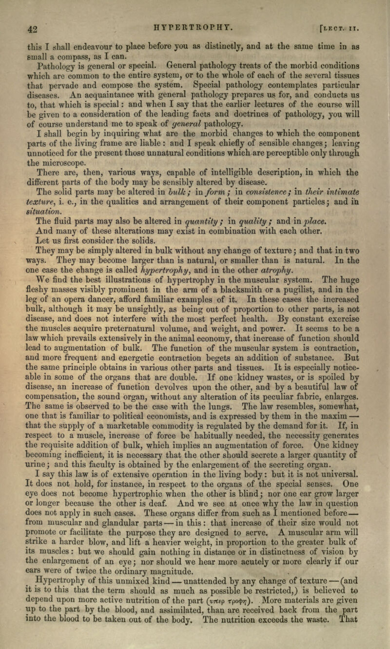 this I shall endeavour to place before you as distinctly, and at the same time in as small a compass, as I can. Pathology is general or special. General pathology treats of the morbid conditions which are common to the entire system, or to the whole of each of the several tissues that pervade and compose the system. Special pathology contemplates particular diseases. An acquaintance with general pathology prepares us for, and conducts us to, that which is special: and when I say that the earlier lectures of the course will be given to a consideration of the leading facts and doctrines of pathology, you will of course understand me to speak of general pathology. I shall begin by inquiring what are the morbid changes to which the component parts of the living frame are liable : and I speak chiefly of sensible changes; leaving unnoticed for the present those unnatural conditions which are perceptible only through the microscope. There are, then, various ways, capable of intelligible description, in which the different parts of the body may be sensibly altered by disease. The solid parts may be altered in bulk; inform; in consistence; in their intimate texture, i. e., in the qualities and arrangement of their component particles; and in situation. The fluid parts may also be altered in quantity ; in quality ; and in place. And many of these alterations may exist in combination with each other. Let us first consider the solids. They may be simply altered in bulk without any change of texture; and that in two ways. They may become larger than is natural, or smaller than is natural. In the one case the change is called hypertrophy, and in the other atrophy. We find the best illustrations of hypertrophy in the muscular system. The huge fleshy masses visibly prominent in the arm of a blacksmith or a pugilist, and in the leg of an opera dancer, afford familiar examples of it. In these cases the increased bulk, although it may be unsightly, as being out of proportion to other parts, is not disease, and does not interfere with the most perfect health. By constant exercise the muscles acquire preternatural volume, and weight, and power. It seems to be a law which prevails extensively in the animal economy, that increase of function should lead to augmentation of bulk. The function of the muscular system is contraction, and more frequent and energetic contraction begets an addition of substance. But the same principle obtains in various other parts and tissues. It is especially notice- able in some of the organs that are double. If one kidney wastes, or is spoiled by disease, an increase of function devolves upon the other, and by a beautiful law of compensation, the sound organ, without any alteration of its peculiar fabric, enlarges. The same is observed to be the case with the lungs. The law resembles, somewhat, one that is familiar to political economists, and is expressed by them in the maxim — that the supply of a marketable commodity is regulated by the demand for it. If, in respect to a muscle, increase of force be habitually needed, the necessity generates the requisite addition of bulk, which implies an augmentation of force. One kidney becoming inefficient, it is necessary that the other should secrete a larger quantity of urine; and this faculty is obtained by the enlargement of the secreting organ. I say this law is of extensive operation in the living body: but it is not universal. It does not hold, for instance, in respect to the organs of the special senses. One eye does not become hypertrophic when the other is blind; nor one ear grow larger or longer because the other is deaf. And we see at once why the law in question does not apply in such cases. These organs differ from such as I mentioned before — from muscular and glandular parts — in this: that increase of their size would not promote or facilitate the purpose they are designed to serve. A muscular arm will strike a harder blow, and lift a heavier weight, in proportion to the greater bulk of its muscles: but we should gain nothing in distance or in distinctness of vision by the enlargement of an eye; nor should we hear more acutely or more clearly if our ears were of twice the ordinary magnitude. Hypertrophy of this unmixed kind — unattended by any change of texture — (and it is to this that the term should as much as possible be restricted,) is believed to depend upon more active nutrition of the part (yrtfp tpotyrj). More materials are given up to the part by the blood, and assimilated, than are received back from the part into the blood to be taken out of the body. The nutrition exceeds the waste. That