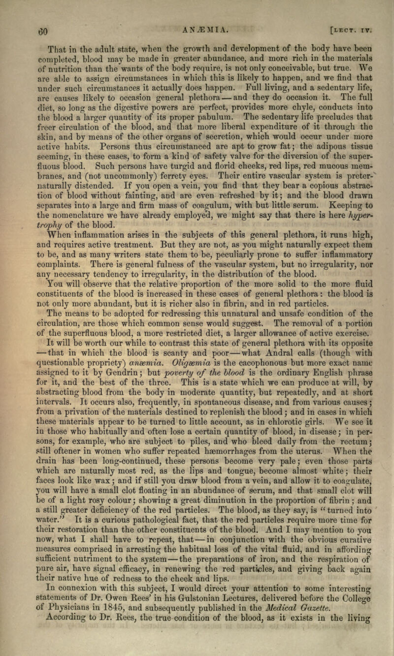 That in the adult state, when the growth and development of the body have been completed, blood may be made in greater abundance, and more rich in the materials of nutrition than the wants of the body require, is not only conceivable, but true. We are able to assign circumstances in which this is likely to happen, and we find that under such circumstances it actually does happen. Full living, and a sedentary life, are causes likely to occasion general plethora — and they do occasion it. The full diet, so long as the digestive powers are perfect, provides more chyle, conducts into the blood a larger quantity of its proper pabulum. The sedentary life precludes that freer circulation of the blood, and that more liberal expenditure of it through the skin, and by means of the other organs of secretion, which would occur under more active habits. Persons thus circumstanced are apt to grow fat; the adipous tissue seeming, in these cases, to form a kind of safety valve for the diversion of the super- fluous blood. Such persons have turgid and florid cheeks, red lips, red mucous mem- branes, and (not uncommonly) ferrety eyes. Their entire vascular system is preter- naturally distended. If you open a vein, you find that they bear a copious abstrac- tion of blood without fainting, and are even refreshed by it; and the blood drawn separates into a large and firm mass of coa^ulum, with but little serum. Keeping to the nomenclature we have already employed, we might say that there is here hyper- trophy of the blood. When inflammation arises in the subjects of this general plethora, it runs high, and requires active treatment. But they are not, as you might naturally expect them to be, and as many writers state them to be, peculiarly prone to suffer inflammatory complaints. There is general fulness of the vascular system, but no irregularity, nor any necessary tendency to irregularity, in the distribution of the blood. You will observe that the relative proportion of the more solid to the more fluid constituents of the blood is increased in these cases of general plethora: the blood is not only more abundant, but it is richer also in fibrin, and in red particles. The means to be adopted for redressing this unnatural and unsafe condition of the circulation, are those which common sense would suggest. The removal of a portion of the superfluous blood, a more restricted diet, a larger allowance of active exercise. It will be worth our while to contrast this state of general plethora with its opposite — that in which the blood is scanty and poor—what Andral calls (though with questionable propriety) anaemia. Oligeemia is the cacophonous but more exact name assigned to it by Gendrin • but poverty of the blood is the ordinary English phrase for it, and the best of the three. This is a state which we can produce at will, by abstracting blood from the body in moderate quantity, but repeatedly, and at short intervals. It occurs also, frequently, in spontaneous disease, and from various causes; from a privation of the materials destined to replenish the blood; and in cases in which these materials appear to be turned to little account, as in chlorotic girls. We see it in those who habitually and often lose a certain quantity of blood, in disease; in per- sons, for example, who are subject to piles, and who bleed daily from the rectum • still oftener in women who suffer repeated haemorrhages from the uterus. When the drain has been long-continued, these persons become very pale; even those parts which are naturally most red, as the lips and tongue, become almost white; their faces look like wax; and if still you draw blood from a vein, and allow it to coagulate, you will have a small clot floating in an abundance of serum, and that small clot will be of a light rosy colour; showing a great diminution in the proportion of fibrin; and a still greater deficiency of the red particles. The blood, as they say, is  turned into water. It is a curious pathological fact, that the red particles require more time for their restoration than the other constituents of the blood. And I may mention to you now, what I shall have to repeat, that — in conjunction with the obvious curative measures comprised in arresting the habitual loss of the vital fluid, and in affording suflicient nutriment to the system — the preparations of iron, and the respiration of pure air, have signal efficacy, in renewing the red particles, and giving back again their native hue of redness to the cheek and lips. In connexion with this subject, I would direct your attention to some interesting statements of Dr. Owen Rees' in his Grulstonian Lectures, delivered before the College of Physicians in 1845, and subsequently published in the Medical Gazette. According to Dr. Rees, the true condition of the blood, as it exists in the living