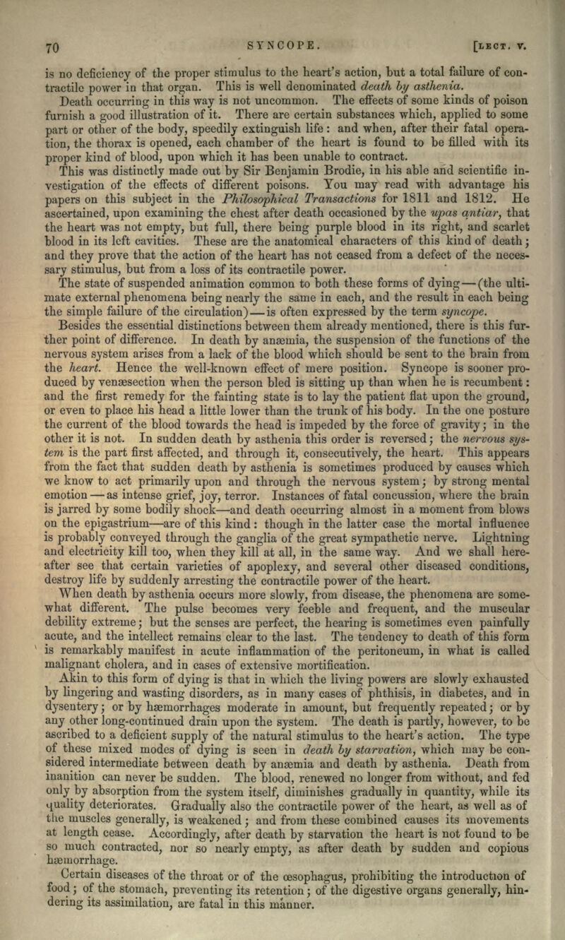 is no deficiency of the proper stimulus to the heart's action, but a total failure of con- tractile power in that organ. This is well denominated death by asthenia. Death occurring in this way is not uncommon. The effects of some kinds of poison furnish a good illustration of it. There are certain substances which, applied to some part or other of the body, speedily extinguish life: and when, after their fatal opera- tion, the thorax is opened, each chamber of the heart is found to be filled with its proper kind of blood, upon which it has been unable to contract. This was distinctly made out by Sir Benjamin Brodie, in his able and scientific in- vestigation of the effects of different poisons. You may read with advantage his papers on this subject in the Philosophical Transactions for 1811 and 1812. He ascertained, upon examining the chest after death occasioned by the upas qntiar, that the heart was not empty, but full, there being purple blood in its right, and scarlet blood in its left cavities. These are the anatomical characters of this kind of death $ and they prove that the action of the heart has not ceased from a defect of the neces- sary stimulus, but from a loss of its contractile power. The state of suspended animation common to both these forms of dying—(the ulti- mate external phenomena being nearly the same in each, and the result in each being the simple failure of the circulation) — is often expressed by the term syncope. Besides the essential distinctions between them already mentioned, there is this fur- ther point of difference. In death by anaemia, the suspension of the functions of the nervous system arises from a lack of the blood which should be sent to the brain from the heart. Hence the well-known effect of mere position. Syncope is sooner pro- duced by vensesection when the person bled is sitting up than when he is recumbent: and the first remedy for the fainting state is to lay the patient flat upon the ground, or even to place his head a little lower than the trunk of his body. In the one posture the current of the blood towards the head is impeded by the force of gravity; in the other it is not. In sudden death by asthenia this order is reversed; the nervous sys- tem is the part first affected, and through it, consecutively, the heart. This appears from the fact that sudden death by asthenia is sometimes produced by causes which we know to act primarily upon and through the nervous system; by strong mental emotion — as intense grief, joy, terror. Instances of fatal concussion, where the brain is jarred by some bodily shock—and death occurring almost in a moment from blows on the epigastrium—are of this kind : though in the latter case the mortal influence is probably conveyed through the ganglia of the great sympathetic nerve. Lightning and electricity kill too, when they kill at all, in the same way. And we shall here- after see that certain varieties of apoplexy, and several other diseased conditions, destroy life by suddenly arresting the contractile power of the heart. When death by asthenia occurs more slowly, from disease, the phenomena are some- what different. The pulse becomes very feeble and frequent, and the muscular debility extreme; but the senses are perfect, the hearing is sometimes even painfully acute, and the intellect remains clear to the last. The tendency to death of this form is remarkably manifest in acute inflammation of the peritoneum, in what is called malignant cholera, and in cases of extensive mortification. Akin to this form of dying is that in which the living powers are slowly exhausted by lingering and wasting disorders, as in many cases of phthisis, in diabetes, and in dysentery; or by haemorrhages moderate in amount, but frequently repeated; or by any other long-continued drain upon the system. The death is partly, however, to be ascribed to a deficient supply of the natural stimulus to the heart's action. The type of these mixed modes of dying is seen in death by starvation, which may be con- sidered intermediate between death by anaemia and death by asthenia. Death from inanition can never be sudden. The blood, renewed no longer from without, and fed only by absorption from the system itself, diminishes gradually in quantity, while its quality deteriorates. Gradually also the contractile power of the heart, as well as of the muscles generally, is weakened; and from these combined causes its movements at length cease. Accordingly, after death by starvation the heart is not found to be so much contracted, nor so nearly empty, as after death by sudden and copious haemorrhage. Certain diseases of the throat or of the oesophagus, prohibiting the introduction of food; of the stomach, preventing its retention • of the digestive organs generally, hin- dering its assimilation, are fatal in this manner.