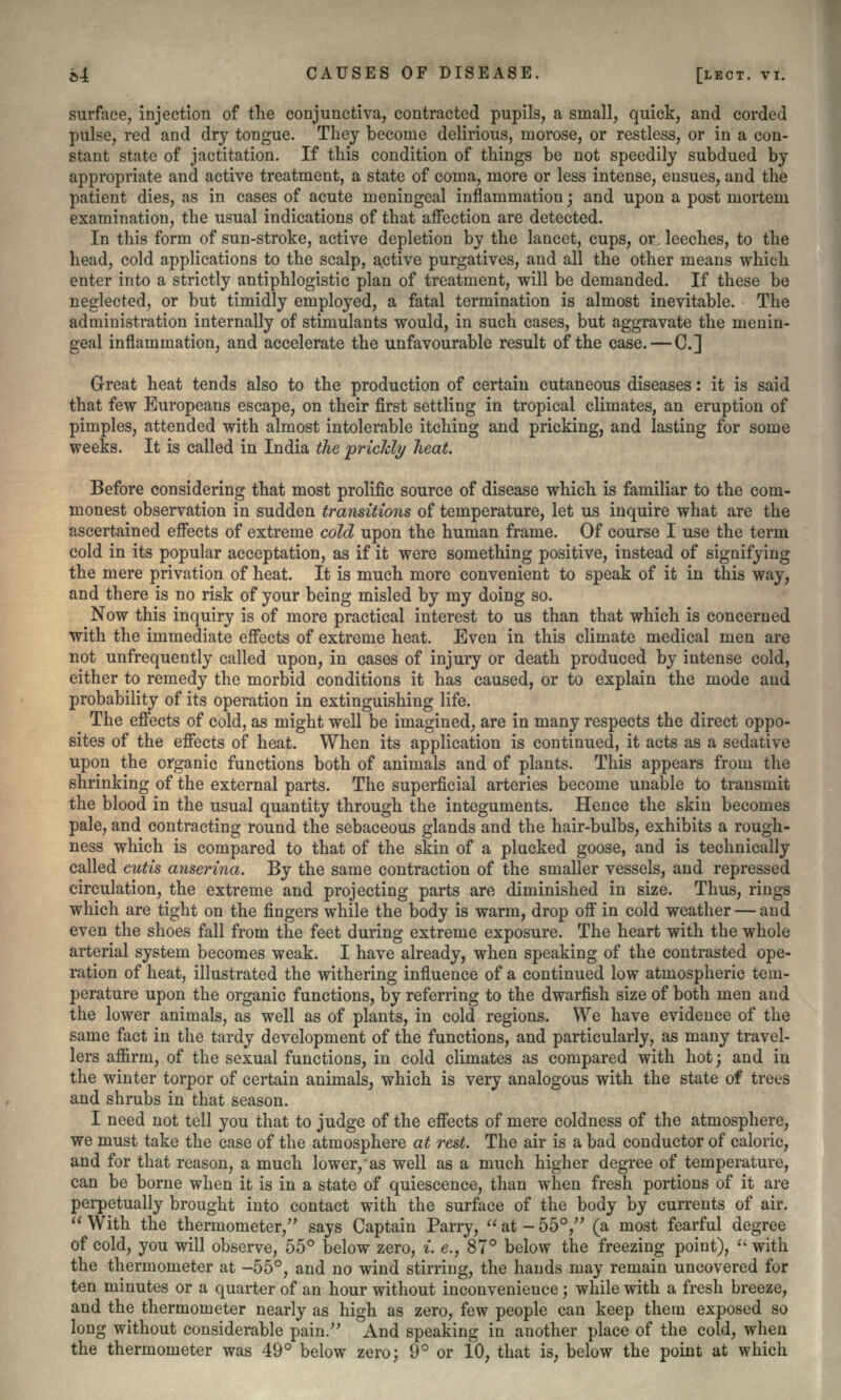 surface, injection of the conjunctiva, contracted pupils, a small, quick, and corded pulse, red and dry tongue. They become delirious, morose, or restless, or in a con- stant state of jactitation. If this condition of things be not speedily subdued by appropriate and active treatment, a state of coma, more or less intense, ensues, and the patient dies, as in cases of acute meningeal inflammation; and upon a post mortem examination, the usual indications of that affection are detected. In this form of sun-stroke, active depletion by the lancet, cups, or leeches, to the head, cold applications to the scalp, active purgatives, and all the other means which enter into a strictly antiphlogistic plan of treatment, will be demanded. If these be neglected, or but timidly employed, a fatal termination is almost inevitable. The administration internally of stimulants would, in such cases, but aggravate the menin- geal inflammation, and accelerate the unfavourable result of the case. — C.] Great heat tends also to the production of certain cutaneous diseases: it is said that few Europeans escape, on their first settling in tropical climates, an eruption of pimples, attended with almost intolerable itching and pricking, and lasting for some weeks. It is called in India the prickly heat. Before considering that most prolific source of disease which is familiar to the com- monest observation in sudden transitions of temperature, let us inquire what are the ascertained effects of extreme cold upon the human frame. Of course I use the term cold in its popular acceptation, as if it were something positive, instead of signifying the mere privation of heat. It is much more convenient to speak of it in this way, and there is no risk of your being misled by my doing so. Now this inquiry is of more practical interest to us than that which is concerned with the immediate effects of extreme heat. Even in this climate medical men are not unfrequently called upon, in cases of injury or death produced by intense cold, either to remedy the morbid conditions it has caused, or to explain the mode and probability of its operation in extinguishing life. The effects of cold, as might well be imagined, are in many respects the direct oppo- sites of the effects of heat. When its application is continued, it acts as a sedative upon the organic functions both of animals and of plants. This appears from the shrinking of the external parts. The superficial arteries become unable to transmit the blood in the usual quantity through the integuments. Hence the skin becomes pale, and contracting round the sebaceous glands and the hair-bulbs, exhibits a rough- ness which is compared to that of the skin of a plucked goose, and is technically called cutis anserina. By the same contraction of the smaller vessels, and repressed circulation, the extreme and projecting parts are diminished in size. Thus, rings which are tight on the fingers while the body is warm, drop off in cold weather — and even the shoes fall from the feet during extreme exposure. The heart with the whole arterial system becomes weak. I have already, when speaking of the contrasted ope- ration of heat, illustrated the withering influence of a continued low atmospheric tem- perature upon the organic functions, by referring to the dwarfish size of both men and the lower animals, as well as of plants, in cold regions. We have evidence of the same fact in the tardy development of the functions, and particularly, as many travel- lers affirm, of the sexual functions, in cold climates as compared with hot; and in the winter torpor of certain animals, which is very analogous with the state of trees and shrubs in that season. I need not tell you that to judge of the effects of mere coldness of the atmosphere, we must take the case of the atmosphere at rest. The air is a bad conductor of caloric, and for that reason, a much lower,as well as a much higher degree of temperature, can be borne when it is in a state of quiescence, than when fresh portions of it are perpetually brought into contact with the surface of the body by currents of air.  With the thermometer/' says Captain Parry,  at - 55°, (a most fearful degree of cold, you will observe, 55° below zero, i. e., 87° below the freezing point),  with the thermometer at -55°, and no wind stirring, the hands may remain uncovered for ten minutes or a quarter of an hour without inconvenience; while with a fresh breeze, and the thermometer nearly as high as zero, few people can keep them exposed so long without considerable pain/' And speaking in another place of the cold, when