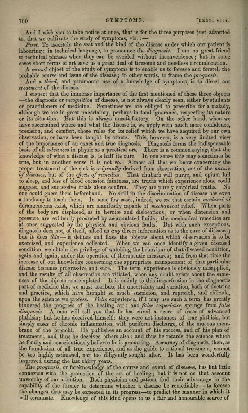 And I wish you to take notice at once, that is for the three purposes just adverted to, that we cultivate the study of symptoms, viz. : — First, To ascertain the seat and the kind of the disease under which our patient is labouring: in technical language, to pronounce the diagnosis. I am no great friend to technical phrases when they can be avoided without inconvenience; but in some cases short terms of art save us a great deal of tiresome and needless circumlocution. A second object of the study of symptoms is to enable us to foresee and foretell the probable course and issue of the disease; in other words, to frame the prognosis. And a third, and paramount use of a knowledge of symptoms, is to direct our treatment of the disease. I suspect that the immense importance of the first mentioned of these three objects —the diagnosis or recognition of disease, is not always clearly seen, either by students or practitioners of medicine. Sometimes we are obliged to prescribe for a malady, although we are in great uncertainty, perhaps in total ignorance, respecting its nature or its situation. But this is always unsatisfactory. On the other hand, when we have ascertained where and what the disease is, we apply with much more confidence, precision, and comfort, those rules for its relief which we have acquired by our own observation, or have been taught by others. This, however, is a very limited view of the importance of an exact and true diagnosis. Diagnosis forms the indispensable basis of all advances in physic as a practical art. There is a common saying, that the knowledge of what a disease is, is half its cure. In one sense this may sometimes be true, but in another sense it is not so. Almost all that we know concerning the proper treatment of the sick is originally derived from observation, not of the nature of diseases, but of the effects of remedies. That rhubarb will purge, and opium lull to sleep, and loss of blood occasion faintness, are truths which experience alone could suggest, and successive trials alone confirm. They are purely empirical truths. No one could guess them beforehand. No skill in the discrimination of disease has even a tendency to teach them. In some few cases, indeed, we see that certain mechanical derangements exist, which are manifestly capable of mechanical relief. When parts of the body are displaced, as in hernise and dislocations; or when distension and pressure are evidently produced by accumulated fluids; the mechanical remedies are at once suggested by the physical and obvious faults. But with such exceptions, diagnosis does not, of itself, afford us any direct information as to the cure of diseases; but it does this — it defines and fixes the objects about which observation is to be exercised, and experience collected. When we can once identify a given diseased condition, we obtain the privilege of watching the behaviour of that diseased condition, again and again, under the operation of therapeutic measures; and from that time the increase of our knowledge concerning the appropriate management of that particular disease becomes progressive and sure. The term experience is obviously misapplied, and the results of all observation are vitiated, when any doubt exists about the same- ness of the objects contemplated. It is mainly to this imperfection in the diagnostic part of medicine that we must attribute the uncertainty and variation, both of doctrine and practice, which have brought so much suspicion, and reproach, and ridicule, upon the science we profess. False experience, if I may use such a term, has greatly hindered the progress of the healing art: and/aZse experience springs from false diagnosis. A man will tell you that he has cured a score of cases of advanced phthisis; but he has deceived himself: they were not instances of true phthisis, but simply cases of chronic inflammation, with puriform discharge, of the mucous mem- brane of the bronchi. He publishes an account of his success, and of his plan of treatment; and thus he deceives others also : and thus he retards the science which he fondly and conscientiously believes he is promoting. Accuracy of diagnosis, then, as the foundation of all true experience, and as the guide to rational treatment, cannot be too highly estimated, nor too diligently sought after. It has been wonderfully improved during the last thirty years. The prognosis, or foreknowledge of the course and event of diseases, has but little connexion with the promotion of the art of healing; but it is not on that account unworthy of our attention. Both physician and patient find their advantage in the capability of the former to determine whether a disease be remediable — to foresee the changes that may be expected in its progress—to predict the manner in which it will terminate. Knowledge of this kind opens to us a fair and honourable source of