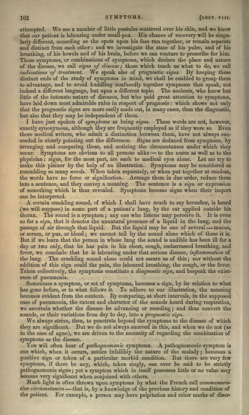 attempted. We see a number of little pustules scattered over his skin, and we know that our patient is labouring under small-pox. His chance of recovery will be singu- larly different, according as the spots upon his face run together, or remain separate and distinct from each other: and we investigate the state of his pulse, and of his breathing, of his bowels and of his brain, before we can venture to prescribe for him. Those symptoms, or combinations of symptoms, which declare the place and nature of the disease, we call signs of disease; those which teach us what to do, we call indications of treatment. We speak also of prognostic signs. By keeping these distinct ends of the study of symptoms in mind, we shall be enabled to group them to advantage, and to avoid huddling confusedly together symptoms that speak, not indeed a different language, but upon a different topic. The ancients, who knew but little of the intimate nature of diseases, but who paid great attention to symptoms, have laid down most admirable rules in respect of prognosis: which shows not only that the prognostic signs are more easily made out, in many cases, than the diagnostic, but also that they may be independent of them. I have just spoken of symptoms as being signs. These words are not, however, exactly synonymous, although they are frequently employed as if they were so. Even those medical writers, who admit a distinction between them, have not always suc- ceeded in clearly pointing out the difference. Signs are deduced from symptoms, by arranging and comparing these, and noticing the circumstances under which they occur. Symptoms are obvious to all persons alike — to the nurse as well as to the physician: signs, for the most part, are such to medical eyes alone. Let me try to make this plainer by the help of an illustration. Symptoms may be considered as resembling so many words. When taken separately, or when put together at random, the words have no force or signification. Arrange them in due order, reduce them into a sentence, and they convey a meaning. The sentence is a sign or expression of something which is thus revealed. Symptoms become signs when their import can be interpreted. A certain crackling sound, of which I shall have much to say hereafter, is heard (we will suppose) in some part of a patient's lung, by the ear applied outside his thorax. The sound is a symptom; any one who listens may perceive it. It is even so far a sign, that it denotes the unnatural presence of a liquid in the lung, and the passage of air through that liquid. But the liquid may be one of several — mucus, or serum, or pus, or blood; we cannot tell by the sound alone which of these it is. But if we learn that the person in whose lung the sound is audible has been ill for a day or two only, that he has pain in his chest, cough, embarrassed breathing, and fever, we conclude that he is labouring under that serious disease, inflammation of the lung. The crackling sound alone could not assure us of this; nor without the addition of this sign could the pain, the laboured breathing, the cough, or the fever. Taken collectively, the symptoms constitute a diagnostic sign} and bespeak the exist- ence of pneumonia. Sometimes a symptom, or set of symptoms, becomes a sign, by its relation to what has gone before, or to what follows it. To adhere to our illustration, the meaning becomes evident from the context. By comparing, at short intervals, in the supposed case of pneumonia, the extent and character of the sounds heard during respiration, we ascertain whether the disease be advancing or receding; and thus convert the sounds, or their variations from day to day, into a prognostic sign. We always strive, then, to penetrate beyond the symptoms to the disease of which they are significant. But we do not always succeed in this, and when we do not (as in the case of ague), we are driven to the necessity of regarding the combination of symptoms as the disease. You will often hear of pathognomonic symptoms. A pathognomonic symptom is one which, when it occurs, settles infallibly the nature of the malady; becomes a positive sign or token of a particular morbid condition. But there are very few symptoms, if there be any, which, taken singly, can ever be said to be strictly pathognomonic signs; yet a symptom which in itself possesses little or no value may become very significant when conjoined with others. Much light is often thrown upon symptoms by what the French call commemora- tive circumstances — that is, by a knowledge of the previous history and condition of the patient. For example, a person may have palpitation and other marks of disor-