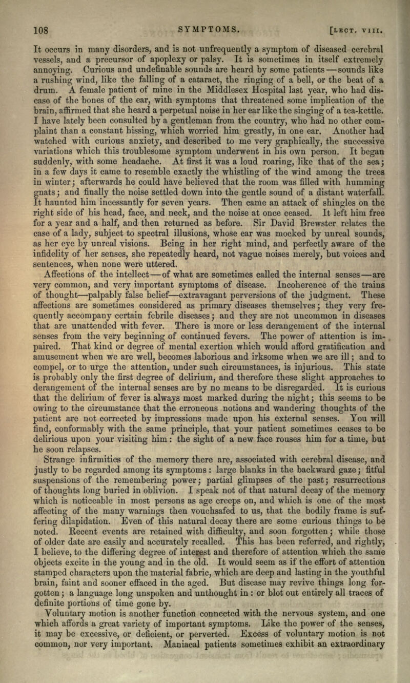 It occurs in many disorders, and is not unfrequently a symptom of diseased cerebral vessels, and a precursor of apoplexy or palsy. It is sometimes in itself extremely annoying. Curious and undefinable sounds are heard by some patients — sounds like a rushing wind, like the falling of a cataract, the ringing of a bell, or the beat of a drum. A female patient of mine in the Middlesex Hospital last year, who had dis- ease of the bones of the ear, with symptoms that threatened some implication of the brain, affirmed that she heard a perpetual noise in her ear like the singing of a tea-kettle. I have lately been consulted by a gentleman from the country, who had no other com- plaint than a constant hissing, which worried him greatly, in one ear. Another had watched with curious anxiety, and described to me very graphically, the successive variations which this troublesome symptom underwent in his own person. It began suddenly, with some headache. At first it was a loud roaring, like that of the sea; in a few days it came to resemble exactly the whistling of the wind among the trees in winter; afterwards he could have believed that the room was filled with humming gnats; and finally the noise settled down into the gentle sound of a distant waterfall. It haunted him incessantly for seven years. Then came an attack of shingles on the right side of his head, face, and neck, and the noise at once ceased. It left him free for a year and a half, and then returned as before. Sir David Brewster relates the case of a lady, subject to spectral illusions, whose ear was mocked by unreal sounds, as her eye by unreal visions. Being in her right mind, and perfectly aware of the infidelity of her senses, she repeatedly heard, not vague noises merely, but voices and sentences, when none were uttered. Affections of the intellect—of what are sometimes called the internal senses—are very common, and very important symptoms of disease. Incoherence of the trains of thought—palpably false belief—extravagant perversions of the judgment. These affections are sometimes considered as primary diseases themselves; they very fre- quently accompany certain febrile diseases; and they are not uncommon in diseases that are unattended with fever. There is more or less derangement of the internal senses from the very beginning of continued fevers. The power of attention is im- paired. That kind or degree of mental exertion which would afford gratification and amusement when we are well, becomes laborious and irksome when we are ill; and to compel, or to urge the attention, under such circumstances, is injurious. This state is probably only the first degree of delirium, and therefore these slight approaches to derangement of the internal senses are by no means to be disregarded. It is curious that the delirium of fever is always most marked during the night; this seems to be owing to the circumstance that the erroneous notions and wandering thoughts of the patient are not corrected by impressions made upon his external senses. You will find, conformably with the same principle, that your patient sometimes ceases to be delirious upon your visiting him: the sight of a new face rouses him for a time, but he soon relapses. Strange infirmities of the memory there are, associated with cerebral disease, and justly to be regarded among its symptoms: large blanks in the backward gaze; fitful suspensions of the remembering power; partial glimpses of the past; resurrections of thoughts long buried in oblivion. I speak not of that natural decay of the memory which is noticeable in most persons as age creeps on, and which is one of the most affecting of the many warnings then vouchsafed to us, that the bodily frame is suf- fering dilapidation. Even of this natural decay there are some curious things to be noted. Recent events are retained with difficulty, and soon forgotten; while those of older date are easily and accurately recalled. This has been referred, and rightly, I believe, to the differing degree of interest and therefore of attention which the same objects excite in the young and in the old. It would seem as if the effort of attention stamped characters upon the material fabric, which are deep and lasting in the youthful brain, faint and sooner effaced in the aged. But disease may revive things long for- gotten ; a language long unspoken and unthought in : or blot out entirely all traces of definite portions of time gone by. Voluntary motion is another function connected with the nervous system, and one which affords a great variety of important symptoms. Like the power of the senses, it may be excessive, or deficient, or perverted. Excess of voluntary motion is not common, nor very important. Maniacal patients sometimes exhibit an extraordinary