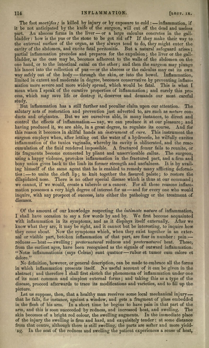 The foot mortifies; is killed by injury or by exposure to cold : — inflammation, if it be not anticipated by the knife of the surgeon, will cut off the dead and useless part. An abscess forms in the liver — or a large calculus concretes in the gall- bladder : how is the pus or the stone to be got rid of? If they make their way to the external surface of the organ, as they always tend to do, they might enter the cavity of the abdomen, and excite fatal peritonitis. But a natural safeguard arises ; partial inflammation precedes and prepares for the expulsion; the liver or the gall- bladder, as the case may be, becomes adherent to the walls of the abdomen on the one hand, or to the intestinal canal on the other; and then the surgeon may plunge his lancet into the collection of pus — or the abscess or the calculus may eat its own way safely out of the body — through the skin, or iuto the bowel. Inflammation, limited in extent and moderate in degree, becomes conservative by preventing inflam- mation more severe and more widely spread, which would be fatal. This is what I mean when I speak of the curative properties of inflammation; and surely this pro- cess, which may save life or destroy it, deserves and demands our most careful study. But inflammation has a still further and peculiar claim upon our attention. The salutary acts of restoration and prevention just adverted to, are such as nature con- ducts and originates. But we are ourselves able, in many instances, to direct and control the effects of inflammation — nay, we can produce it at our pleasure; and having produced it, we are able, in a great degree, to regulate its course. And for this reason it becomes in skilful hands an instrument of cure. This instrument the surgeon employs when, after letting out the water of a hydrocele, he wilfully excites inflammation of the tunica vaginalis, whereby its cavity is obliterated, and the reac- cumulation of the fluid rendered impossible. A fractured femur fails to reunite, or its fragments become connected by pliant and unserviceable callus. The surgeon, using a happy violence, provokes inflammation in the fractured part, and a firm and bony union gives back to the limb its former strength and usefulness. It is by avail- ing himself of the same agent that he is enabled to remedy many afflicting deformi- ties : — to unite the cleft lip; to knit together the fissured palate; to restore the dilapidated nose. There is no other special disease which is thus at our command; we cannot, if we would, create a tubercle or a cancer. For all these reasons inflam- mation possesses a very high degree of interest for us — and for every one who would inquire, with any prospect of success, into either the pathology or the treatment of diseases. Of the amount of our knowledge respecting the intimate nature of inflammation, I shall have occasion to say a few words by and by. We first become acquainted with inflammation in its symptoms, and as it displays itself externally. After we know what they are, it may be right, and it cannot but be interesting, to inquire how they come about. Now the symptoms which, when they exist together in an exter- nal or visible part, betoken inflammation of that part, are four in number: pain — redness — heat — swelling; preternatural redness and preternatural heat. These, from the earliest ages, have been recognised as the signals of outward inflammation. Notse inflammationis (says Celsus) sunt quatuor — rubor et tumor cum calore et dolore. No definition, however, or general description, can be made to embrace all the forms in which inflammation presents itself. No useful account of it can be given in the abstract; and therefore I shall first sketch the phenomena of inflammation under one of its most common and simplest external forms; and taking this as a type of the disease, proceed afterwards to trace its modifications and varieties, and to fill up the picture. Let us suppose, then, that a healthy man receives some local mechanical injury— that he falls, for instance, against a window, and gets a fragment of glass embedded in the flesh of his arm. In a short time he begins to have pain in that part of the arm, and this is soon succeeded by redness, and increased heat, and swelling. The skin becomes of a bright red colour, the swelling augments. In the immediate place of the injury the swelling is firm and hard, and exquisitely tender: at some distance from that centre, although there is still swelling, the parts are softer and more yield- *<pg. In the seat of the redness and swelling the patient experiences a sense of heat,