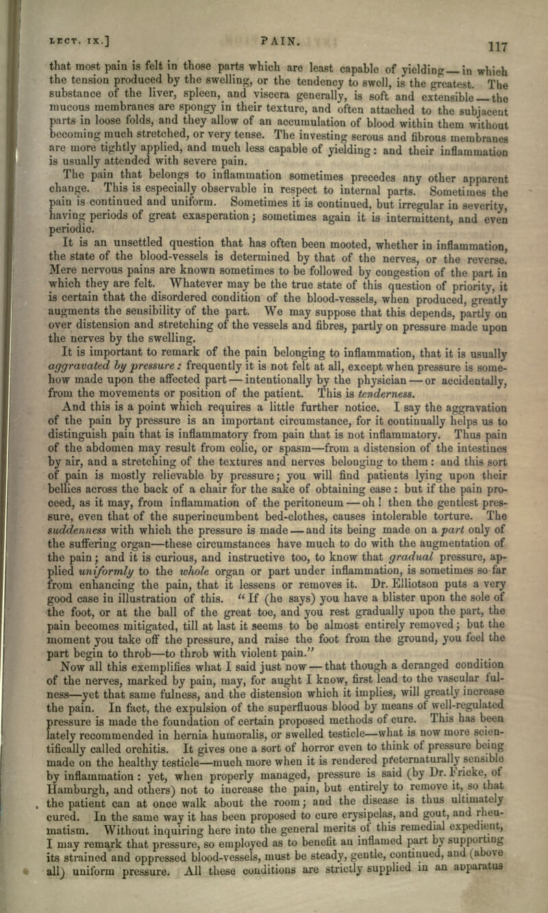 IECT. IX.] PAIN. 117 that most pain is felt in those parts which are least capable of yielding— in which the tension produced by the swelling, or the tendency to swell, is the greatest. The substance of the liver, spleen, and viscera generally, is soft and extensible — the mucous membranes are spongy in their texture, and often attached to the subjacent parts in loose folds, and they allow of an accumulation of blood within them without becoming much stretched, or very tense. The investing serous and fibrous membranes are more tightly applied, and much less capable of yielding: and their inflammation is usually attended with severe pain. The pain that belongs to inflammation sometimes precedes any other apparent change. This is especially observable in respect to internal parts. Sometimes the pain is continued and uniform. Sometimes it is continued, but irregular in severity, having periods of great exasperation; sometimes again it is intermittent, and even periodic. It is an unsettled question that has often been mooted, whether in inflammation, the state of the blood-vessels is determined by that of the nerves, or the reverse. Mere nervous pains are known sometimes to be followed by congestion of the part in which they are felt. ^ Whatever may be the true state of this question of priority, it is certain that the disordered condition of the blood-vessels, when produced, greatly augments the sensibility of the part. We may suppose that this depends, partly on over distension and stretching of the vessels and fibres, partly on pressure made upon the nerves by the swelling. It is important to remark of the pain belonging to inflammation, that it is usually aggravated by pressure: frequently it is not felt at all, except when pressure is some- how made upon the affected part — intentionally by the physician — or accidentally, from the movements or position of the patient. This is tenderness. And this is a point which requires a little further notice. I say the aggravation of the pain by pressure is an important circumstance, for it continually helps us to distinguish pain that is inflammatory from pain that is not inflammatory. Thus pain of the abdomen may result from colic, or spasm—from a distension of the intestines by air, and a stretching of the textures and nerves belonging to them: and this sort of pain is mostly relievable by pressure; you will find patients lying upon their bellies across the back of a chair for the sake of obtaining ease: but if the pain pro- ceed, as it may, from inflammation of the peritoneum — oh ! then the gentlest pres- sure, even that of the superincumbent bed-clothes, causes intolerable torture. The suddenness with which the pressure is made — and its being made on apart only of the suffering organ—these circumstances have much to do with the augmentation of the pain; and it is curious, and instructive too, to know that gradual pressure, ap- plied uniformly to the whole organ or part under inflammation, is sometimes so far from enhancing the pain, that it lessens or removes it. Dr. Elliotson puts a very good case in illustration of this.  If (he says) you have a blister upon the sole of the foot, or at the ball of the great toe, and you rest gradually upon the part, the pain becomes mitigated, till at last it seems to be almost entirely removed; but the moment you take off the pressure, and raise the foot from the ground, you feel the part begin to throb—to throb with violent pain. Now all this exemplifies what I said just now — that though a deranged condition of the nerves, marked by pain, may, for aught I know, first lead to the vascular ful- ness—yet that same fulness, and the distension which it implies, will greatly increase the pain. In fact, the expulsion of the superfluous blood by means of well-regulated pressure is made the foundation of certain proposed methods of cure. This has been lately recommended in hernia humoralis, or swelled testicle—what is now more scien- tifically called orchitis. It gives one a sort of horror even to think of pressure being made on the healthy testicle—much more when it is rendered pf eternaturally sensible by inflammation : yet, when properly managed, pressure is said (by Dr. Fricke, of Hamburgh, and others) not to increase the pain, but entirely to remove it, so that the patient can at once walk about the room; and the disease is thus ultimately cured. In the same way it has been proposed to cure erysipelas, and gout, and rheu- matism. Without inquiring here into the general merits of this remedial expedient, I may remark that pressure, so employed as to benefit an inflamed part by supporting its strained and oppressed blood-vessels, must be steady, gentle, continued, and (above all) uniform pressure. All these conditions are strictly supplied m an aoparut