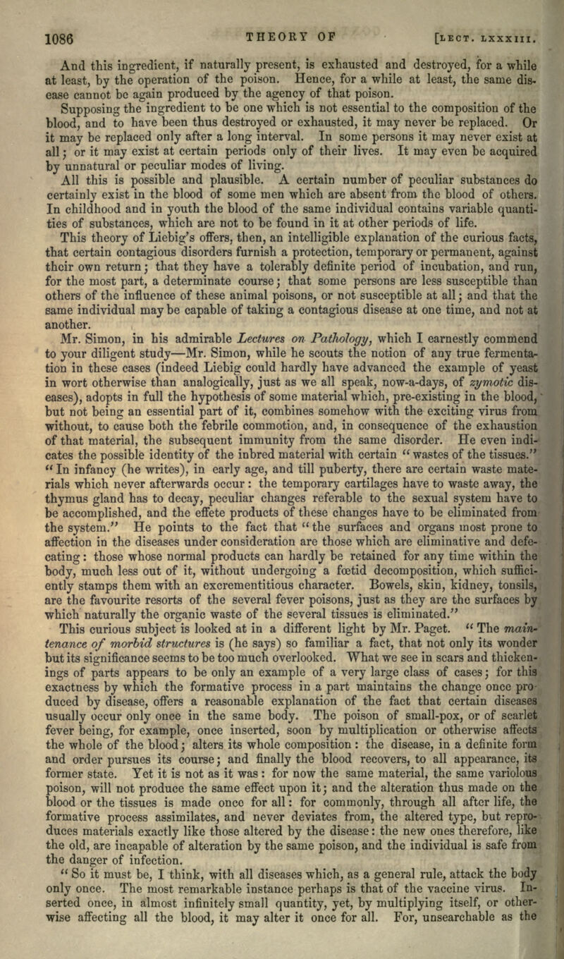 And this ingredient, if naturally present, is exhausted and destroyed, for a while at least, by the operation of the poison. Hence, for a while at least, the same dis- ease cannot be again produced by the agency of that poison. Supposing the ingredient to be one which is not essential to the composition of the blood, and to have been thus destroyed or exhausted, it may never be replaced. Or it may be replaced only after a long interval. In some persons it may never exist at all; or it may exist at certain periods only of their lives. It may even be acquired by unnatural or peculiar modes of living. All this is possible and plausible. A certain number of peculiar substances do certainly exist in the blood of some men which are absent from the blood of others. In childhood and in youth the blood of the same individual contains variable quanti- ties of substances, which are not to be found in it at other periods of life. This theory of Liebig's offers, then, an intelligible explanation of the curious facts, that certain contagious disorders furnish a protection, temporary or permanent, against their own return; that they have a tolerably definite period of incubation, and run, for the most part, a determinate course; that some persons are less susceptible than others of the influence of these animal poisons, or not susceptible at all; and that the same individual may be capable of taking a contagious disease at one time, and not at another. Mr. Simon, in his admirable Lectures on Pathology, which I earnestly commend to your diligent study—Mr. Simon, while he scouts the notion of any true fermenta- tion in these cases (indeed Liebig could hardly have advanced the example of yeast in wort otherwise than analogically, just as we all speak, now-a-days, of zymotic dis- eases), adopts in full the hypothesis of some material which, pre-existing in the blood, but not being an essential part of it, combines somehow with the exciting virus from without, to cause both the febrile commotion, and, in consequence of the exhaustion of that material, the subsequent immunity from the same disorder. He even indi- cates the possible identity of the inbred material with certain  wastes of the tissues.  In infancy (he writes), in early age, and till puberty, there are certain waste mate- rials which never afterwards occur: the temporary cartilages have to waste away, the thymus gland has to decay, peculiar changes referable to the sexual system have to be accomplished, and the effete products of these changes have to be eliminated from the system. He points to the fact that the surfaces and organs most prone to affection in the diseases under consideration are those which are eliminative and defe- cating : those whose normal products can hardly be retained for any time within the body, much less out of it, without undergoing a foetid decomposition, which suffici- ently stamps them with an excrementitious character. Bowels, skin, kidney, tonsils, are the favourite resorts of the several fever poisons, just as they are the surfaces by which naturally the organic waste of the several tissues is eliminated. This curious subject is looked at in a different light by Mr. Paget.  The main- tenance of morbid structures is (he says) so familiar a fact, that not only its wonder but its significance seems to be too much overlooked. What we see in scars and thicken- ings of parts appears to be only an example of a very large class of cases; for this exactness by which the formative process in a part maintains the change once pro- duced by disease, offers a reasonable explanation of the fact that certain diseases usually occur only once in the same body. The poison of small-pox, or of scarlet fever being, for example, once inserted, soon by multiplication or otherwise affects the whole of the blood; alters its whole composition: the disease, in a definite form and order pursues its course; and finally the blood recovers, to all appearance, its former state. Yet it is not as it was : for now the same material, the same variolous poison, will not produce the same effect upon it; and the alteration thus made on the blood or the tissues is made once for all: for commonly, through all after life, the formative process assimilates, and never deviates from, the altered type, but repro- duces materials exactly like those altered by the disease: the new ones therefore, like the old, are incapable of alteration by the same poison, and the individual is safe from the danger of infection.  So it must be, I think, with all diseases which, as a general rule, attack the body only once. The most remarkable instance perhaps is that of the vaccine virus. In- serted once, in almost infinitely small quantity, yet, by multiplying itself, or other- wise affecting all the blood, it may alter it once for all. For, unsearchable as the