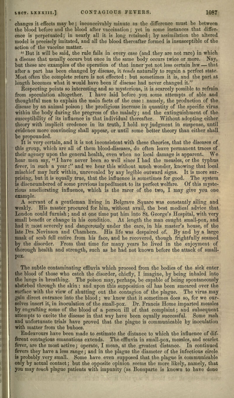 changes it effects may be; inconceivably minute as the difference must be between the blood before and the blood after vaccination ; yet in some instances that differ- ence is perpetuated; in nearly all it is long retained; by assimilation the altered model is precisely imitated, and all the blood thereafter formed is insusceptible of the action of the vaccine matter.  But it will be said, the rule fails in every case (and they are not rare) in which a disease that usually occurs but once in the same body occurs twice or more. Nay, but these are examples of the operation of that inner yet not less certain law — that after a part has been changed by disease, it tends naturally to regain a perfect state. Most often the complete return is not effected: but sometimes it is, and the part at length becomes what it would have been if disease had never changed it. Respecting points so interesting and so mysterious, it is scarcely possible to refrain from speculation altogether. I have laid before you some attempts of able and thoughtful men to explain the main facts of the case: namely, the production of the disease by an animal poison; the prodigious increase in quantity of the specific virus within the body during the progress of the malady; and the extinguishment of the susceptibility of its influence in that individual thereafter. Without adopting either theory with implicit credence in its truth, I hold my judgment in suspense, until evidence more convincing shall appear, or until some better theory than either shall be propounded. It is very certain, and it is not inconsistent with these theories, that the diseases of this group, which are all of them blood-diseases, do often leave permanent traces of their agency upon the general health, even when no local damage is apparent. We hear men say,  I have never been so well since I had the measles, or the typhus fever, in such a year: and we hear this without much wonder, knowing that local mischief may lurk within, unrevealed by any legible outward signs. It is more sur- prising, but it is equally true, that the influence is sometimes for good. The system is disencumbered of some previous impediment to its perfect welfare. Of this myste- rious ameliorating influence, which is the rarer of the two, I may give you one example. A servant of a gentleman living in Belgrave Square was constantly ailing and weakly. His master procured for him, without avail, the best medical advice that London could furnish; and at one time put him into St. George's Hospital, with very small benefit or change in his condition. At length the man caught small-pox, and had it most severely and dangerously under the care, in his master's house, of the late Drs. Nevinson and Chambers. His life was despaired of. By and by a large mask of scab fell entire from his face, and he recovered, though frightfully seamed by the disorder. From that time for many years he lived in the enjoyment of thorough health and strength, such as he had not known before the attack of small- pox. The subtle contaminating effluvia which proceed from the bodies of the sick enter the blood of those who catch the disorder, chiefly, I imagine, by being inhaled into the lungs in breathing. The poison may, perhaps, be capable of being spontaneously absorbed through the skin : and upon this supposition oil has been smeared over the surface with the view of shutting out the contagion of the plague. The virus may gain direct entrance into the blood ; we know that it sometimes does so, for we our- selves insert it, in inoculation of the small-pox. Dr. Francis Home imparted measles by engrafting some of the blood of a person ill of that complaint; and subsequent attempts to excite the disease in that way have been equally successful. Some rash and unfortunate trials have proved that the plague is communicable by inoculation with matter from the buboes. Endeavours have been made to estimate the distance to which the influence of dif- ferent contagious emanations extends. The effluvia in small-pox, measles, and scarlet fever, are the most active; operate, I mean, at the greatest distance. In continued fevers they have a less range; and in the plague the diameter of the infectious circle is probably very small. Some have even supposed that the plague is communicable only by actual contact; but the opposite opinion seems the more likely, namely, that you may touch plague patients with impunity (as Bonaparte is known to have done